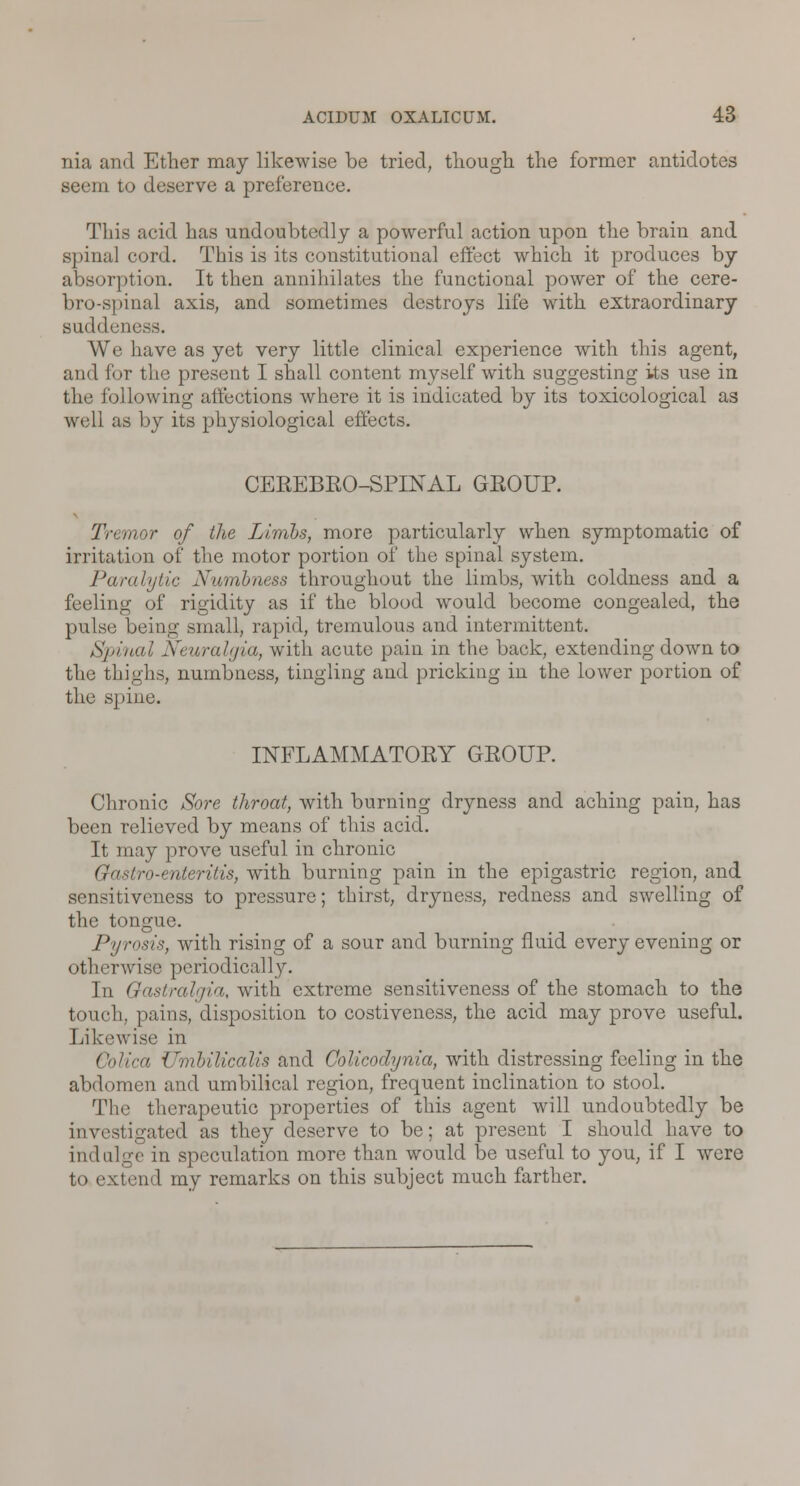 nia and Ether may likewise be tried, though the former antidotes seem to deserve a preference. This acid has undoubtedly a powerful action upon the brain and spinal cord. This is its constitutional effect which it produces by absorption. It then annihilates the functional power of the cere- brospinal axis, and sometimes destroys life with extraordinary suddeness. We have as yet very little clinical experience with this agent, and for the present I shall content myself with suggesting its use in the following affections where it is indicated by its toxicological as well as by its physiological effects. CEREBRO-SPINAL GROUP. Tremor of the Limbs, more particularly when symptomatic of irritation of the motor portion of the spinal system. Paralytic Numbness throughout the limbs, with coldness and a feeling of rigidity as if the blood would become congealed, the pulse being small, rapid, tremulous and intermittent. Spinal Neuralgia, with acute pain in the back, extending down to the thighs, numbness, tingling and pricking in the lower portion of the spine. INFLAMMATORY GROUP. Chronic Sore throat, with burning dryness and aching pain, has been relieved by means of this acid. It may prove useful in chronic Gastro-enteritis, with burning pain in the epigastric region, and sensitiveness to pressure; thirst, dryness, redness and swelling of the tongue. Pyrosis, with rising of a sour and burning fluid every evening or otherwise periodically. In Gastralgia, with extreme sensitiveness of the stomach to the touch, pains, disposition to costiveness, the acid may prove useful. Likewise in Colica Umbilicalis and Colicodynia, with distressing feeling in the abdomen and umbilical region, frequent inclination to stool. The therapeutic properties of this agent will undoubtedly be investigated as they deserve to be; at present I should have to indulge in speculation more than would be useful to you, if I were to extend my remarks on this subject much farther.