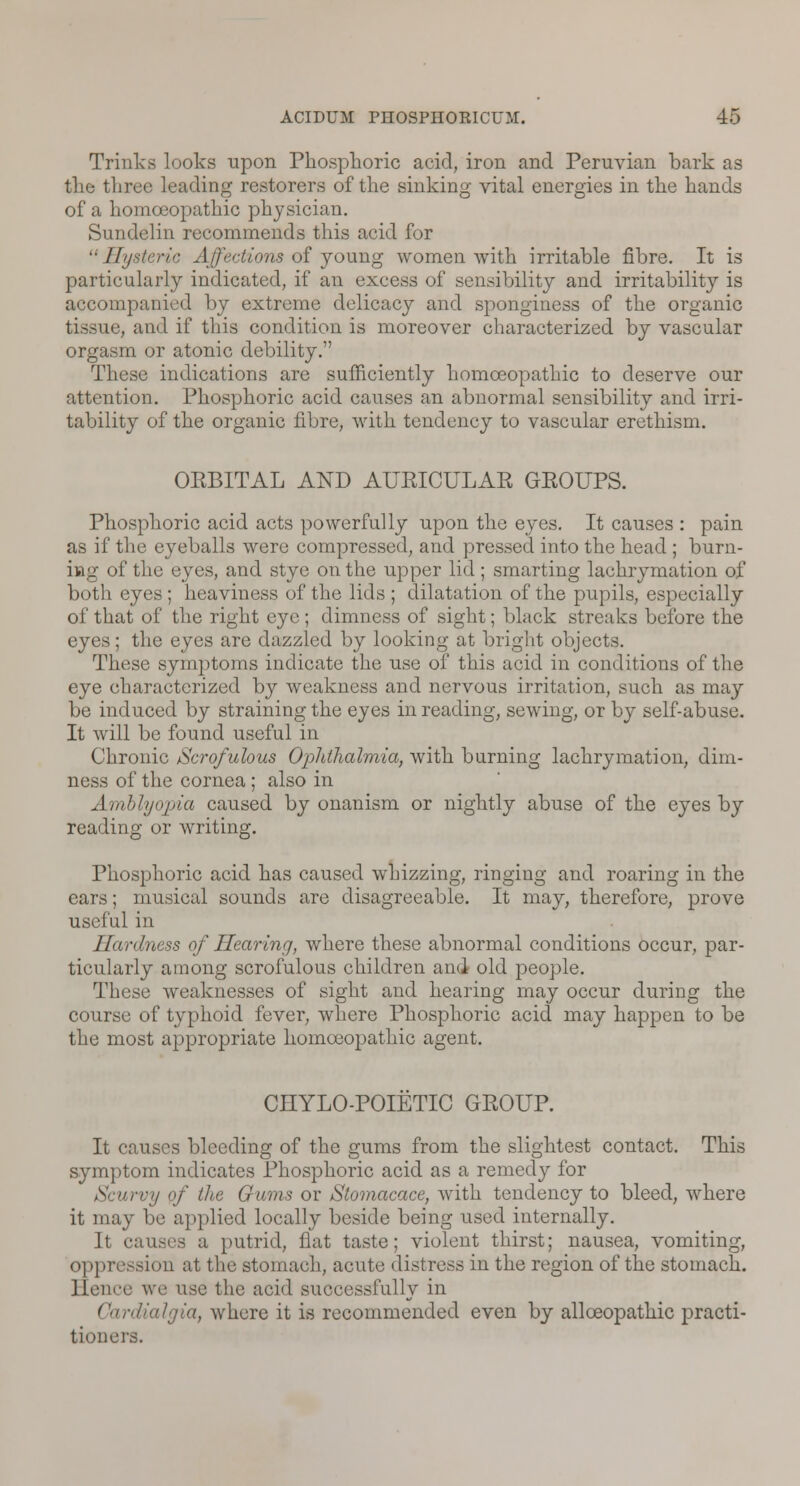 Trinks looks upon Phosphoric acid, iron and Peruvian bark as the three leading restorers of the sinking vital energies in the hands of a homoeopathic physician. Sundelin recommends this acid for Hysteric Affections of young women with irritable fibre. It is particularly indicated, if an excess of sensibility and irritability is accompanied by extreme delicacy and sponginess of the organic tissue, and if this condition is moreover characterized by vascular orgasm or atonic debility. These indications are sufficiently homoeopathic to deserve our attention. Phosphoric acid causes an abnormal sensibility and irri- tability of the organic fibre, with tendency to vascular erethism. OKBITAL AND AURICULAR GROUPS. Phosphoric acid acts powerfully upon the eyes. It causes : pain as if the eyeballs were compressed, and pressed into the head ; burn- ing of the eyes, and stye on the upper lid ; smarting lachrymation of both eyes ; heaviness of the lids ; dilatation of the pupils, especially of that of the right eye ; dimness of sight; black streaks before the eyes; the eyes are dazzled by looking at bright objects. These symptoms indicate the use of this acid in conditions of the eye characterized by weakness and nervous irritation, such as may be induced by straining the eyes in reading, sewing, or by self-abuse. It will be found useful in Chronic Scrofulous Ophthalmia, with burning lachrymation, dim- ness of the cornea ; also in Amblyopia caused by onanism or nightly abuse of the eyes by reading or writing. Phosphoric acid has caused whizzing, ringing and roaring in the ears; musical sounds are disagreeable. It may, therefore, prove useful in Hardness of Hearing, where these abnormal conditions occur, par- ticularly among scrofulous children and old people. These weaknesses of sight and hearing may occur during the course of typhoid fever, where Phosphoric acid may happen to be the most appropriate homoeopathic agent. CHYLO-POIETIC GROUP. It causes bleeding of the gums from the slightest contact. This symptom indicates Phosphoric acid as a remedy for urvy of the Gums or Slomacace, with tendency to bleed, where it may be applied locally beside being used internally. It causes a putrid, flat taste; violent thirst; nausea, vomiting, oppression at the stomach, acute distress in the region of the stomach. Hence we use the acid successfully in Cardialgia, where it is recommended even by allceopathic practi- tioners.