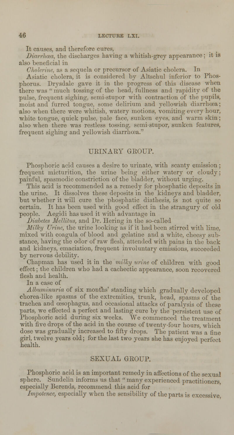 It causes, and therefore cures, Diarrhoea, the discharges having a whitish-grey appearance; it is also beneficial in Cholerine, as a sequela or precursor of Asiatic cholera. In Asiatic cholera, it is considered by Altschul inferior to Phos- phorus. Drysdale gave it in the progress of this disease when there was  much tossing of the head, fullness and rapidity of the pulse, frequent sighing, semi-stupor with contraction of the pupils, moist and furred tongue, some delirium and yellowish diarrhoea; also when there were whitish, watery motions, vomiting every hour, white tongue, quick pulse, pale face, sunken eyes, and warm skin; also when there was restless tossing, semi-stupor, sunken features, frequent sighing and yellowish diarrhoea. URINARY GKOUP. Phosphoric acid causes a desire to urinate, with scanty emission; frequent micturition, the urine being either watery or cloudy; painful, spasmodic constriction of the bladder, without urging. This acid is recommended as a remedy for phosphatic deposits in the urine. It dissolves these deposits in the kidneys and bladder, but whether it will cure the phosphatic diathesis, is not quite so certain. It has been used with good effect in the strangury of old people. Aegidi has used it with advantage in Diabetes Mellitus, and Dr. Hering in the so-called Milky Urine, the urine looking as if it had been stirred with lime, mixed with coagula of blood and gelatine and a white, cheesy sub- stance, having the odor of raw flesh, attended with pains in the back and kidneys, emaciation, frequent involuntary emissions, succeeded by nervous debility. Chapman has used it in the milky urine of children with °-ood effect; the children who had a cachectic appearance, soon recovered flesh and health. In a case of Albuminuria of six months' standing which gradually developed chorea-like spasms of the extremities, trunk, head, spasms of the trachea and oesophagus, and occasional attacks of paralysis of these parts, we effected a perfect and lasting cure by the persistent use of Phosphoric acid during six weeks. We commenced the treatment with five drops of the acid in the course of twenty-four hours, which dose was gradually increased to fifty drops. The patient was a fine girl, twelve years old; for the last two years she has enjoyed perfect health. SEXUAL GROUP. Phosphoric acid is an important remedy in affections of the sexual sphere. Sundelin informs us that  many experienced practitioners especially Berends, recommend this acid for Impotence, especially when the sensibility of the parts is excessive