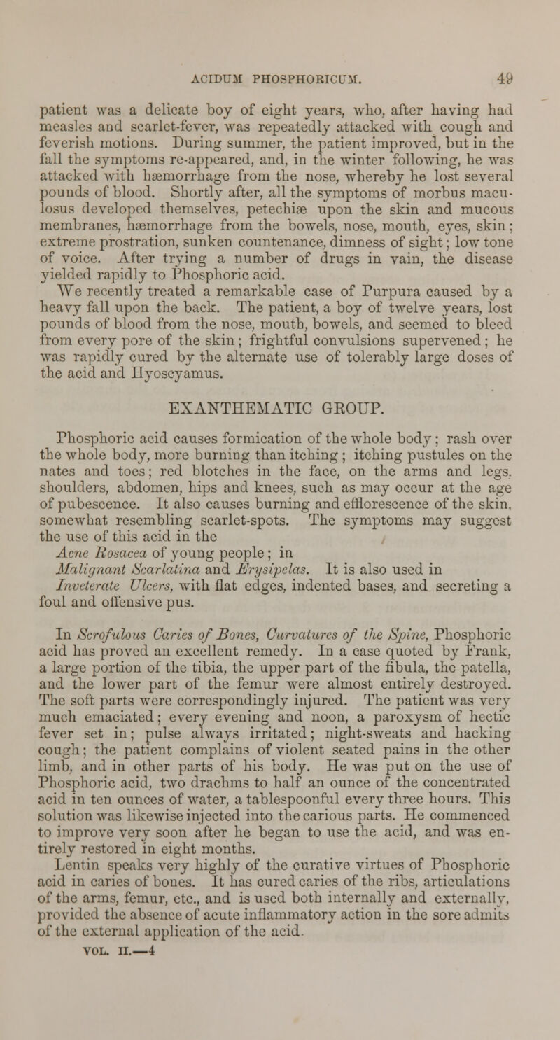 patient was a delicate boy of eight years, who, after having had measles and scarlet-fever, was repeatedly attacked with cough and feverish motions. During summer, the patient improved, but in the fall the symptoms re-appeared, and, in the winter following, he was attacked with haemorrhage from the nose, whereby he lost several pounds of blood. Shortly after, all the symptoms of morbus macu- losus developed themselves, petechiae upon the skin and mucous membranes, haemorrhage from the bowels, nose, mouth, eyes, skin; extreme prostration, sunken countenance, dimness of sight; low tone of voice. After trying a number of drugs in vain, the disease yielded rapidly to Phosphoric acid. We recently treated a remarkable case of Purpura caused by a heavy fall upon the back. The patient, a boy of twelve years, lost pounds of blood from the nose, mouth, bowels, and seemed to bleed from every pore of the skin; frightful convulsions supervened; he was rapidly cured by the alternate use of tolerably large doses of the acid and Ilyoscyamus. EXANTHEMATIC GEOUP. Phosphoric acid causes formication of the whole body; rash over the whole body, more burning than itching ; itching pustules on the nates and toes; red blotches in the face, on the arms and legs, shoulders, abdomen, hips and knees, such as may occur at the age of pubescence. It also causes burning and efflorescence of the skin, somewhat resembling scarlet-spots. The symptoms may suggest the use of this acid in the Acne Rosacea of young people ; in Malignant Scarlatina and Erysipelas. It is also used in Inveterate Ulcers, with flat edges, indented bases, and secreting a foul and offensive pus. In Scrofulous Caries of Bones, Curvatures of the Spine, Phosphoric acid has proved an excellent remedy. In a case quoted by Frank. a large portion of the tibia, the upper part of the fibula, the patella, and the lower part of the femur were almost entirely destroyed. The soft parts were correspondingly injured. The patient was very much emaciated; every evening and noon, a paroxysm of hectic fever set in; pulse always irritated; night-sweats and hacking cough; the patient complains of violent seated pains in the other limb, and in other parts of his body. He was put on the use of Phosphoric acid, two drachms to half an ounce of the concentrated acid in ten ounces of water, a tablespoonful every three hours. This solution was likewise injected into the carious parts. He commenced to improve very soon after he began to use the acid, and was en- tirely restored in eight months. Lentin speaks very highly of the curative virtues of Phosphoric acid in caries of bones. It has cured caries of the ribs, articulations of the arms, femur, etc., and is used both internally and externally, provided the absence of acute inflammatory action in the sore admits of the external application of the acid. VOL. II.—4