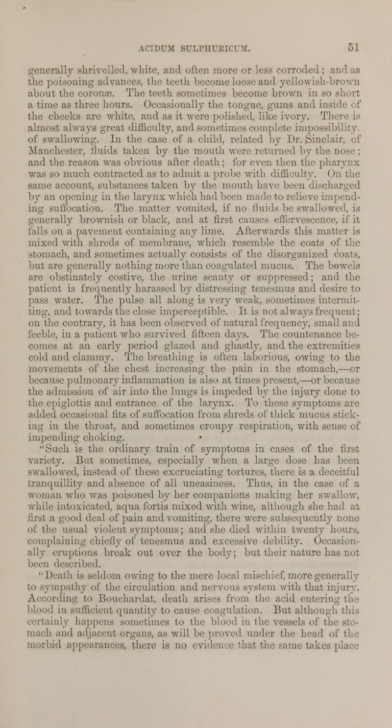 generally shrivelled, white, and often more or less corroded ; and as the poisoning advances, the teeth become loose and yellowish-broAvn about the coronse. The teeth sometimes become brown in so short a time as three hours. Occasionally the tongue, gums and inside of the checks are white, and as it were polished, like ivory. There is almost always great difficulty, and sometimes complete impossibility. of swallowing. In the case of a child, related by Dr. Sinclair, of Manchester, fluids taken by the mouth were returned by the nose ; and the reason was obvious after death; for even then the pharynx was so much contracted as to admit a probe with difficulty. On the same account, substances taken by the mouth have been discharged by an opening in the larynx which had been made to relieve impend- ing suffocation. The matter vomited, if no fluids be swallowed, is generally brownish or black, and at first causes effervescence, if it on a pavement containing any lime. Afterwards this matter is mixed with shreds of membrane, which resemble the coats of the stomach, and sometimes actually consists of the disorganized coats, but are generally nothing more than coagulated mucus. The bowels are obstinately costive, the urine scanty or suppressed; and the patient is frequently harassed by distressing tenesmus and desire to pass water. The pulse all along is very weak, sometimes intermit- ting, and towards the close imperceptible. It is not always frequent; on the contrary, it has been observed of natural frequency, small and feeble, in a patient who survived fifteen days. The countenance be- comes at an early period glazed and ghastly, and the extremities cold and clammy. The breathing is often laborious, owing to the movements of the chest increasing the pain in the stomach,—or because pulmonary inflammation is also at times present,—or because the admission of air into the lungs is impeded by the injury done to the epiglottis and entrance of the larynx. To these symptoms are added occasional fits of suffocation from shreds of thick mucus stick- ing in the throat, and sometimes croupy respiration, with sense of impending choking. Such is the ordinary train of symptoms in cases of the first variety. But sometimes, especially when a large dose has been swallowed, instead of these excruciating tortures, there is a deceitful tranquillity and absence of all uneasiness. Thus, in the case of a woman who was poisoned by her companions making her swallow, while intoxicated, aqua fortis mixed with wine, although she had at first a good deal of pain and vomiting, there were subsequently none of tlic usual violent symptoms; and she died within twenty hours, complaining chiefly of tenesmus and excessive debility. Occasion- ally eruptions break out over the body; but their nature has not i described. Death is seldom owing to the mere local mischief, more generally to sjmrpathy of the circulation and nervous system with that injury. ording to Bouchardat, death arises from the acid entering blood in sufficient quantity to cause coagulation. But although this certainly happens sometimes to the blood in the vessels oi' mach and adjacenl organs, as will be proved under the head of the morbid appearances, there is no evidence that the same takes place