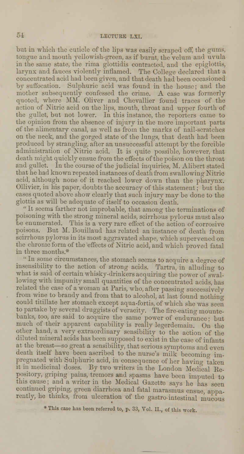 but in which the cuticle of the lips was easily scraped oft the gums, tongue and mouth yellowish-green, as if burnt, the velum and uvula in the same state, the rima glottidis contracted, and the epiglottis, larynx and fauces violently inflamed. The College declared that a concentrated acid had been given, and that death had been occasioned by suffocation. Sulphuric acid was found in the house; and the mother subsequently confessed the crime. A case was formerly quoted, where MM. Oliver and Chevallier found traces of the action of Nitric acid on the lips, mouth, throat and upper fourth of the gullet, but not lower. In this instance, the reporters came to the opinion from the absence of injury in the more important parts of the alimentary canal, as well as from the marks of nail-scratches on the neck, and the gorged state of the lungs, that death had been produced by strangling, after an unsuccessful attempt by the forcible administration of Nitric acid. It is quite possible, however, that death might quickly ensue from the effects of the poison on the throat and gullet. In the course of the judicial inquiries, M. Alibert stated that he had known repeated instances of death from swallowing Nitric acid, although none of it reached lower clown than the pharynx. Ollivier, in his paper, doubts the accuracy of this statement; but the cases quoted above show clearly that such injury may be done to the glottis as will be adequate of itself to occasion death.  It seems farther not improbable, that among the terminations of poisoning with the strong mineral acids, scirrhous pylorus must also be enumerated. This is a very rare effect of the action of corrosive poisons. But M. Bouillaud has related an instance of death from scirrhous pylorus in its most aggravated shape, which supervened on the chronic form of the 'effects of Nitric acid, and which proved fatal in three months*  In some circumstances, the stomach seems to acquire a degree of insensibility to the action of strong acids. Tartra, in alluding to what is said of certain whisky-drinkers acquiring the power of swal- lowing with impunity small quantities of the concentrated acids, has related the case of a woman at Paris, who, after passing successively from wine to brandy and from that to alcohol, at last found nothing- could titillate her stomach except aqua-fortis, of which she was seen to partake by several druggists of veracity. The fire-eating mounte- banks, too, are said to acquire the same power of endurance: but much of their apparent capability is really legerdemain. On the other hand, a very extraordinary sensibility to the action of the diluted mineral acids has been supposed to exist in the case of infants at the breast—so great a sensibility, that serious symptoms and even death itself have been ascribed to the nurse's milk becomino- im- pregnated with Sulphuric acid, in consequence of her having taken it in medicinal doses. By two writers in the London Medical Ee- pository, griping pains, tremors and spasms have been imputed to this pause; and a writer in the Medical Gazette says he has seen continued griping, green diarrhoea and fatal marasmus ensue,' appa- rently, he thinks, from ulceration of the gastro-intestinal mucous * This case has been referred to, p. 33, Vol. II., of this work.