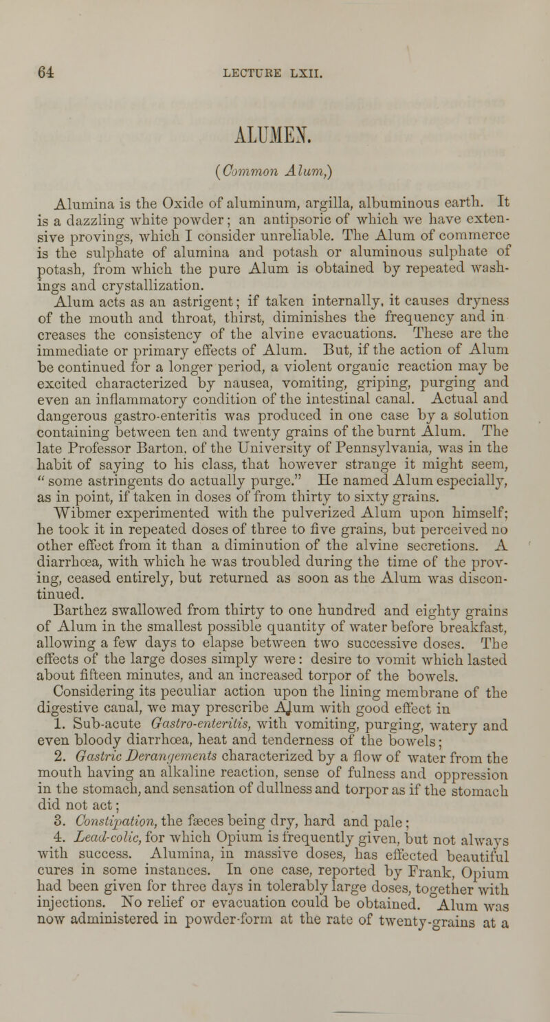 ALUMEN. (Common Alum,) Alumina is the Oxide of aluminum, argilla, albuminous earth. It is a dazzling white powder; an autipsoric of which we have exten- sive provings, which I consider unreliable. The Alum of commerce is the sulphate of alumina and potash or aluminous sulphate of potash, from which the pure Alum is obtained by repeated wash- ings and crystallization. Alum acts as an astrigent; if taken internally, it causes dryness of the mouth and throat, thirst, diminishes the frequency and in creases the consistency of the alvine evacuations. These are the immediate or primary effects of Alum. But, if the action of Alum be continued for a longer period, a violent organic reaction may be excited characterized by nausea, vomiting, griping, purging and even an inflammatory condition of the intestinal canal. Actual and dangerous gastro-enteritis was produced in one case by a solution containing between ten and twenty grains of the burnt Alum. The late Professor Barton, of the University of Pennsylvania, was in the habit of saying to his class, that however strange it might seem,  some astringents do actually purge. He named Alum especially, as in point, if taken in doses of from thirty to sixty grains. Wibmer experimented with the pulverized Alum upon himself; he took it in repeated doses of three to five grains, but perceived no other effect from it than a diminution of the alvine secretions. A diarrhoea, with which he was troubled during the time of the prov- ing, ceased entirely, but returned as soon as the Alum was discon- tinued. Barthez swallowed from thirty to one hundred and eighty grains of Alum in the smallest possible quantity of water before breakfast, allowing a few days to elapse between two successive doses. The effects of the large doses simply were: desire to vomit which lasted about fifteen minutes, and an increased torpor of the bowels. Considering its peculiar action upon the lining membrane of the digestive canal, we may prescribe AJum with good effect in 1. Sub-acute Gastro-enteritis, with vomiting, purging, watery and even bloody diarrhoea, heat and tenderness of the bowels; 2. Gastric Derangements characterized by a flow of water from the mouth having an alkaline reaction, sense of fulness and oppression in the stomach, and sensation of dullness and torpor as if the stomach did not act; 3. Constipation, the fgeces being dry, hard and pale; 4. Lead-colic, for which Opium is frequently given, but not always with success. Alumina, in massive doses, has effected beautiful cures in some instances. In one case, reported by Frank, Opium had been given for three days in tolerably large doses, together with injections. No relief or evacuation could be obtained. Alum was now administered in powder-form at the rate of twenty-grains at a