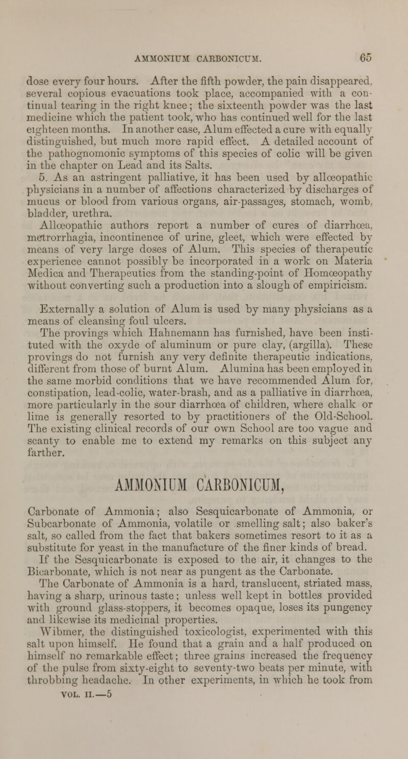 dose every four hours. After the fifth powder, the pain disappeared, several copious evacuations took place, accompanied with a con- tinual tearing in the right knee; the sixteenth powder was the last medicine which the patient took, who has continued well for the last eighteen months. In another case, Alum effected a cure with equally distinguished, but much more rapid effect. A detailed account of the pathognomonic symptoms of this species of colic will be given in the chapter on Lead and its Salts. 5. As an astringent palliative, it has been used by allceopatkie physicians in a number of affections characterized by discharges of mucus or blood from various organs, air-passages, stomach, womb, bladder, urethra. Allceopathic authors report a number of cures of diarrhoea, metrorrhagia, incontinence of urine, gleet, which were effected by means of very large doses of Alum. This species of therapeutic- experience cannot possibly be incorporated in a work on Materia Medica and Therapeutics from the standing-point of Homoeopathy without converting such a production into a slough of empiricism. Externally a solution of Alum is used by many physicians as a means of cleansing foul ulcers. The provings which Hahnemann has furnished, have been insti- tuted with the oxyde of aluminum or pure clay, (argilla). These provings do not furnish any very definite therapeutic indications, different from those of burnt Alum. Alumina has been employed in the same morbid conditions that we have recommended Alum for, constipation, lead-colic, water-brash, and as a palliative in diarrhoea, more particularly in the sour diarrhoea of children, where chalk or lime is generally resorted to by practitioners of the Old-School. The existing clinical records of our own School are too vague and scanty to enable me to extend my remarks on this subject any farther. AMMONIUM CARBONICUM, Carbonate of Ammonia; also Sesquicarbonate of Ammonia, or Subcarbonate of Ammonia, volatile or smelling salt; also baker's salt, so called from the fact that bakers sometimes resort to it as a substitute for yeast in the manufacture of the finer kinds of bread. If the Sesquicarbonate is exposed to the air, it changes to the Bicarbonate, which is not near as pungent as the Carbonate. The Carbonate of Ammonia is a hard, translucent, striated mass, having a sharp, urinous taste; unless well kept in bottles provided with ground glass-stoppers, it becomes opaque, loses its pungency and likewise its medicinal properties. Wibmer, the distinguished toxicologist, experimented with this salt upon himself. He found that a grain and a half produced on himself no remarkable effect; three grains increased the frequency of the pulse from sixty-eight to seventy-two beats per minute, with throbbing headache. In other experiments, in which he took from VOL. II.—5