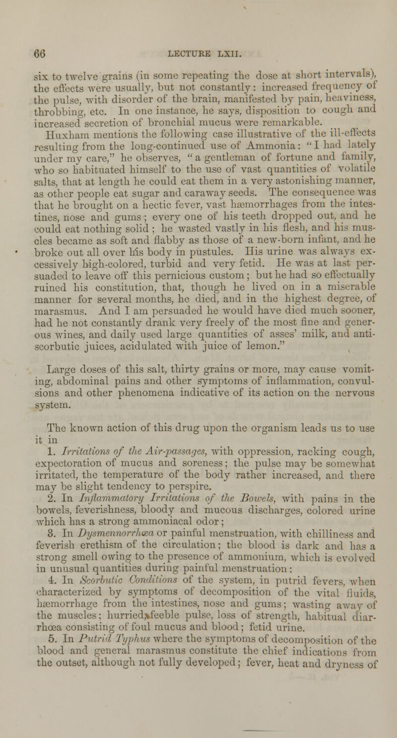 six to twelve grains (in some repeating the dose at short intervals), the effects were usually, but not constantly: increased frequency of the pulse, with disorder of the brain, manifested by pain, heaviness, throbbing, etc. In one instance, he says, disposition to cough and increased secretion of bronchial mucus were remarkable. Huxham mentions the following case illustrative of the ill-effects resulting from the long-continued use of Ammonia:  I had lately under my care, he observes,  a gentleman of fortune and family, who so habituated himself to the use of vast quantities of volatile salts, that at length he could eat them in a very astonishing manner, as other people eat sugar and caraway seeds. The consequence was that he brought on a hectic fever, vast haemorrhages from the intes- tines, nose and gums; every one of his teeth dropped out, and he could eat nothing solid ; he wasted vastly in his flesh, and his mus- cles became as soft and flabby as those of a new-born infant, and he broke out all over his body in pustules. His urine was always ex- cessively high-colored, turbid and very fetid. He was at last per- suaded to leave off this pernicious custom ; but he had so effectually ruined his constitution, that, though he lived on in a miserable manner for several months, he died, and in the highest degree, of marasmus. And I am persuaded he would have died much sooner, had he not constantly drank very freely of the most fine and gener- ous wines, and daily used large quantities of asses' milk, and anti- scorbutic juices, acidulated with juice of lemon. Large doses of this salt, thirty grains or more, may cause vomit- ing, abdominal pains and other symptoms of inflammation, convul- sions and other phenomena indicative of its action on the nervous system. The known action of this drug upon the organism leads us to use it in 1. Irritations of the Air-passages, with oppression, racking cough, expectoration of mucus and soreness; the pulse may be somewhat irritated, the temperature of the body rather increased, and there may be slight tendency to perspire. 2. In Inflammatory Irritations of tie Bowels, with pains in the bowels, feverishness, bloody and mucous discharges, colored urine which has a strong ammoniacal odor; 3. In Dysmennorrlioea or painful menstruation, with chilliness and feverish erethism of the circulation; the blood is dark and has a strong smell owing to the presence of ammonium, which is evolved in unusual quantities during painful menstruation: •i. In Scorbutic Conditions of the system, in putrid fevers, when characterized by symptoms of decomposition of the vital fluids, haemorrhage from the intestines, nose and gums; wasting away of the muscles; hurried>feeble pulse, loss of strength, habitual diar- rhoea consisting of foul mucus and blood; fetid urine. 5. In Putrid Typhus where the symptoms of decomposition of the blood and general marasmus constitute the chief indications from the outset, although not fully developed; fever, heat and dryness of