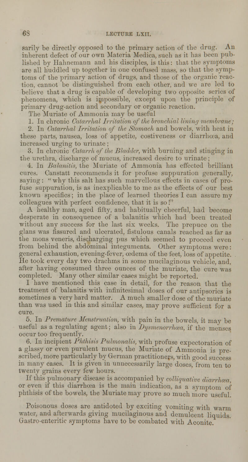 sarily be directly opposed to the primary action of the drug. An inherent defect of our own Materia Medica, such as it has been pub- lished by Hahnemann and his disciples, is this: that the symptoms are all huddled up together in one confused mass, so that the symp- toms of the primary action of drugs, and those of the organic reac- tion, cannot be distinguished from each other, and we are led to believe that a drug is capable of developing two opposite series of phenomena, which is impossible, except upon the principle of primary drug-action and secondary or organic reaction. The Muriate of Ammonia may be useful 1. In chronic Catarrhal Irritation of the bronchial lining membrane; 2. In Catarrhal Irritation of the Stomach and bowels, with heat in these parts, nausea, loss of appetite, costiveness or diarrhoea, and increased urging to urinate ; 3. In chronic Catarrh of the Bladder, with burning and stinging in the urethra, discharge of mucus, increased desire to urinate: 4. In Balanitis, the Muriate of Ammonia has effected brilliant cures. Canstatt recommends it for profuse suppuration generally, saying: why this salt has such marvellous effects in cases of pro- fuse suppuration, is as inexplicable to me as the effects of our best known specifics; in the place of learned theories I can assure my colleagues with perfect confidence, that it is so! A healthy man, aged fifty, and habitually cheerful, had become desperate in consequence of a balanitis which had been treated without any success for the last six weeks. The prepuce on the glans was fissured and ulcerated, fistulous canals reached as far as the mons veneris, discharging pus which seemed to proceed even from behind the abdominal integuments. Other symptoms were: general exhaustion, evening-fever, oedema of the feet, loss of appetite. He took every day two drachms in some mucilaginous vehicle, and, after having consumed three ounces of the muriate, the cure was completed. Many other similar cases might be reported. I have mentioned this case in detail, for the reason that the treatment of balanitis with infinitesimal doses of our antipsorics is sometimes a very hard matter. A much smaller dose of the muriate than was used in this and similar cases, may prove sufficient for a cure. 5. In Premature Menstruation, with pain in the bowels, it may be useful as a regulating agent; also in Dysmenorrhea, if the menses occur too frequently. 6. In incipient Phthisis Pulmonalis, with profuse expectoration of a glassy or even purulent mucus, the Muriate of Ammonia is pre- scribed, more particularly by German practitioners, with good success in many cases. It is given in unnecessarily large doses, from ten to twenty grains every few hours. If this pulmonary disease is accompanied by colliquative diarrhoea or even if this diarrhoea is the main indication, as a symptom of phthisis of the bowels, the Muriate may prove so much more useful. Poisonous doses are antidoted by exciting vomiting with warm water, and afterwards giving mucilaginous and demulcent liquids. Gastro-enteritic symptoms have to be combated with Aconite.