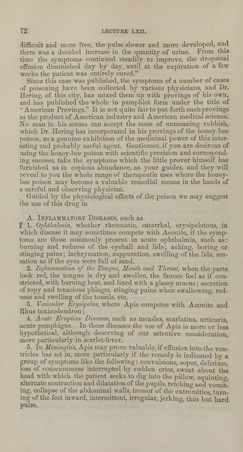 difficult and more free, the pulse slower and more developed, and there was a decided increase in the quantity of urine. From this time the symptoms continued steadily to improve, the dropsical effusion diminished day by day, until at the expiration of a few weeks the patient was entirely cured. Since this case was published, the symptoms of a number of cases of poisoning have been collected by various physicians, and Dr. Hering, of this city, has mixed them up with provings of his own, and has published the whole in pamphlet form under the title of  American Provings. It is not quite fair to put forth such provings as the product of American industry and American medical science. No man in his senses can accept the mass of unmeaning rubbish, which Dr. Hering has incorporated in his provings of the honey-bee poison, as a genuine exhibition of the medicinal power of this inter- esting and probably useful agent. Gentlemen, if you are desirous of using the honey-bee poison with scientific precision and correspond- ing success, take the symptoms which the little prover himself has furnished us in copious abundance, as your guides, and they will reveal to you the whole range of therapeutic uses where the honey- bee poison may become a valuable remedial means in the hands of a careful and observing physician. Guided by the physiological effects of the poison we may suggest the use of this drug in A. Inflammatory Diseases, such as f 1. Ophthalmia, whether rheumatic, catarrhal, erysipelatous, in which disease it may sometimes compete with Aconite, if the symp- toms are those commonly present in acute ophthalmia, such as: burning and redness of the eyeball and lids; aching, boring or stinging pains; lachrymation, suppuration, swelling of the lids, sen- sation as if the eyes were full of sand. 2. Inflammation of the Tongue, Mouth and Throat, when the parts look red, the tongue is dry and swollen, the fauces feel as if con- stricted, with burning heat, and lined with a glassy mucus; secretion of ropy and tenacious phlegm, stinging pains when swallowing, red- ness and swelling of the tonsils, etc. 3. Vesicular Erysipelas, where Apis competes with Aconite and Rhus toxicodendron; 4. Acute Eruptive Diseases, such as measles, scarlatina, urticaria, acute pemphigus. In these diseases the use of Apis is more or less hypothetical, although deserving of our attentive consideration, more particularly in scarlet-fever. 5. In Meningitis, Apis may prove valuable, if effusion into the ven- tricles has set in, more particularly if the remedy is indicated by a group of symptoms like the following: convulsions, sopor, delirium, loss of consciousness interrupted by sudden cries, sweat about the head with which the patient seeks to dig into the pillow, squinting alternate contraction and dilatation of the pupils, retchino- and vomit- ing, collapse of the abdominal walls, tremor of the extremities turn- ing of the feet inward, intermittent, irregular, jerking, thin but hard pulse.