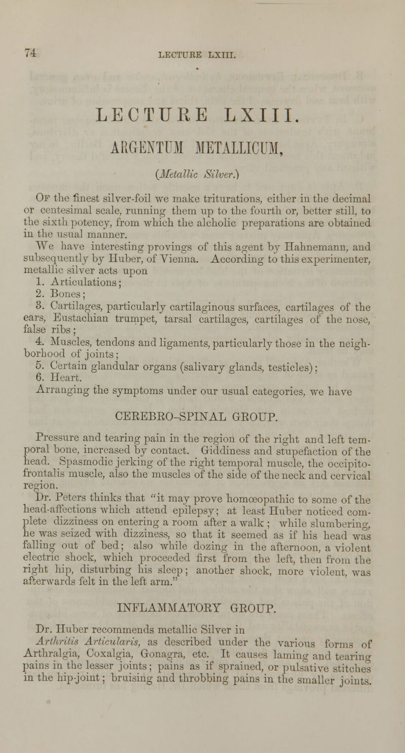 LECTURE LXIII. ARGENTUM METALLICUM, {Metallic Silver?) Of the finest silver-foil we make triturations, either in the decimal or centesimal scale, running them up to the fourth or, better still, to the sixth potency, from which the alcholic preparations are obtained in the usual manner. We have interesting provings of this agent by Hahnemann, and subsequently by Huber, of Vienna. According to this experimenter, metallic silver acts upon 1. Articulations; 2. Bones; 3. Cartilages, particularly cartilaginous surfaces, cartilages of the ears, Eustachian trumpet, tarsal cartilages, cartilages of the nose, false ribs; 4. Muscles, tendons and ligaments, particularly those in the neigh- borhood of joints; 5. Certain glandular organs (salivary glands, testicles); 6. Heart. Arranging the symptoms under our usual categories, we have CEREBRO-SPINAL GROUP. Pressure and tearing pain in the region of the right and left tem- poral bone, increased by contact. Giddiness and stupefaction of the head. Spasmodic jerking of the right temporal muscle, the occipito- frontalis muscle, also the muscles of the side of the neck and cervical region. Dr. Peters thinks that it may prove homoeopathic to some of the head-affections which attend epilepsy; at least Huber noticed com- plete dizziness on entering a room after a walk ; while slumbering, he was seized with dizziness, so that it seemed as if his head was falling out of bed; also while dozing in the afternoon, a violent electric shock, which proceeded first from the left, then from the right hip, disturbing his sleep; another shock, more violent, was afterwards felt in the left arm. INFLAMMATORY GROUP. Dr. Huber recommends metallic Silver in Arthritis Articular is, as described under the various forms of Arthralgia, Coxalgia, Gonagra, etc. It causes laming and tearing pains in the lesser joints; pains as if sprained, or pulsative Btitches in the hip-joint; bruising and throbbing pains in the smaller joints.