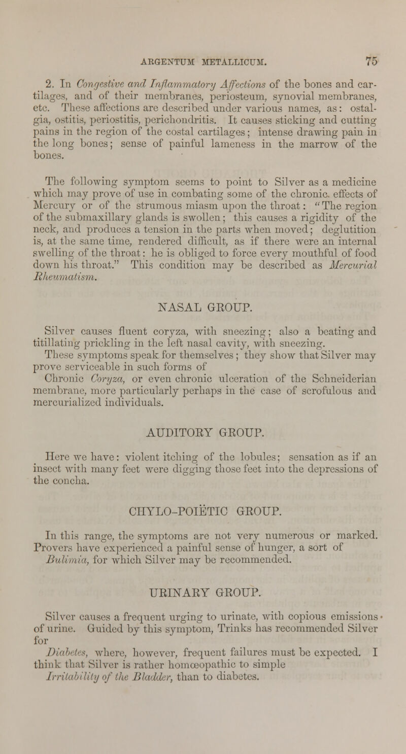 2. In Congestive and Inflammatory Affections of the bones and car- tilages, and of their membranes, periosteum, synovial membranes, etc. 'I:\iese affections are described under various names, as: ostal- gia, ostitis, periostitis, perichondritis. It causes sticking and cutting- pains in the region of the costal cartilages; intense drawing pain in the long bones; sense of painful lameness in the marrow of the bones. The following symptom seems to point to Silver as a medicine which may prove of use in combating some of the chronic, effects of Mercury or of the strumous miasm upon the throat:  The region of the submaxillary glands is swollen; this causes a rigidity of the neck, and produces a tension in the parts when moved; deglutition is, at the same time, rendered difficult, as if there were an internal swelling of the throat: he is obliged to force every mouthful of food down his throat. This condition may be described as Mercurial Rheumatism. NASAL GROUP. Silver causes fluent coryza, with sneezing; also a beating and titillating ]trickling in the left nasal cavity, with sneezing. These symptoms speak for themselves ; they show that Silver may prove serviceable in such forms of Chronic Coryza, or even chronic ulceration of the Schneiderian membrane, more particularly perhaps in the case of scrofulous and mercurialized individuals. AUDITOEY GROUP. Here we have: violent itching of the lobules; sensation as if an insect with many feet were digging those feet into the depressions of the concha. CHYLO-POIETIC GROUP. In this range, the symptoms are not very numerous or marked. Provers have experienced a painful sense of hunger, a sort of Bulint in, for which Silver may be recommended. URINARY GROUP. Silver causes a frequent urging to urinate, with copious emissions of urine. Guided by this symptom, Trinks has recommended Silver for Diabetes, where, however, frequent failures must be expected. I think th;it Silver is rather homoeopathic to simple Irritability of the Bladder, than to diabetes.