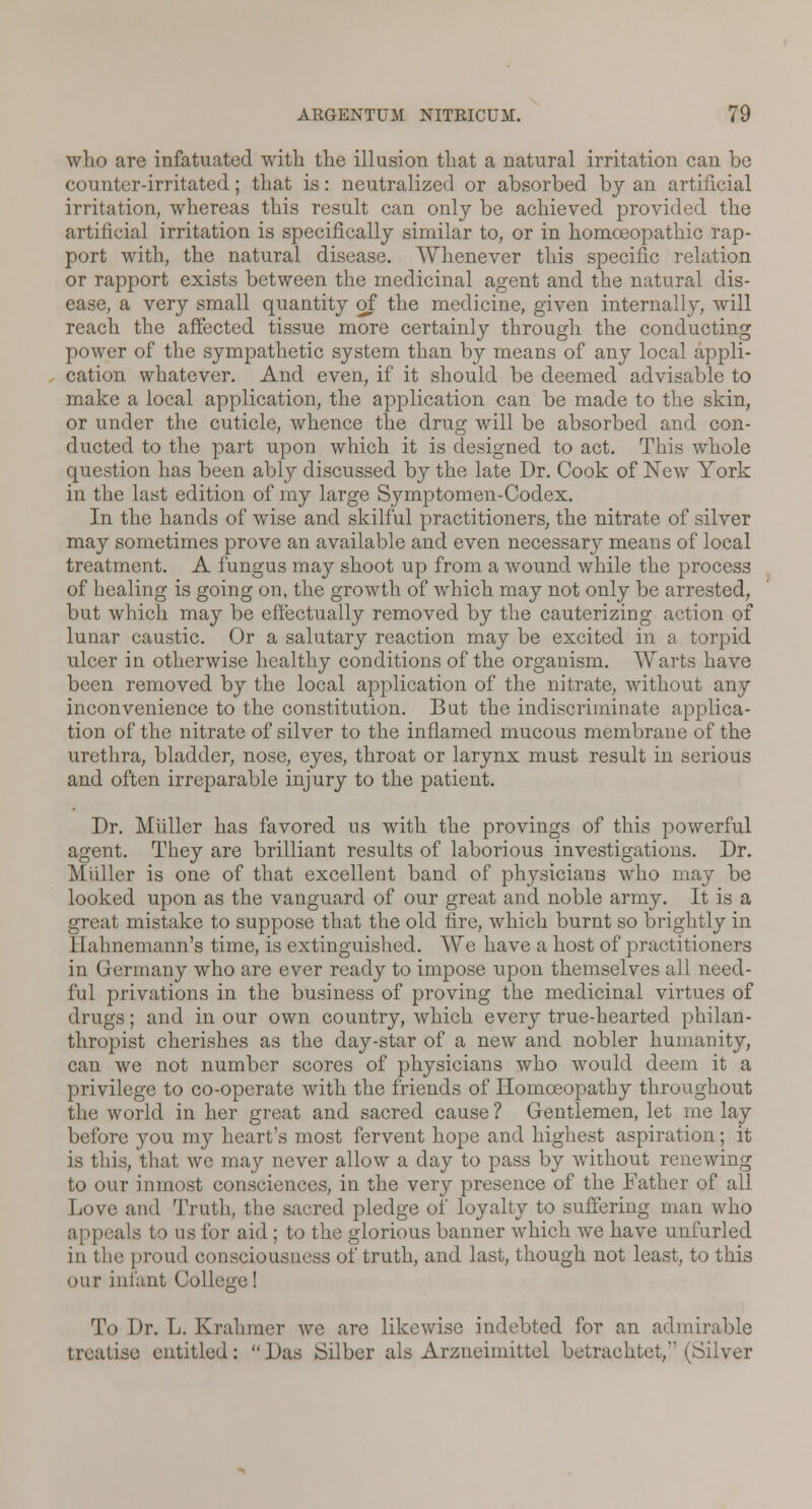 who are infatuated with the illusion that a natural irritation can be counter-irritated; that is: neutralized or absorbed by an artificial irritation, whereas this result can only be achieved provided the artificial irritation is specifically similar to, or in homoeopathic rap- port with, the natural disease. Whenever this specific relation or rapport exists between the medicinal agent and the natural dis- ease, a very small quantity of the medicine, given internally, will reach the affected tissue more certainly through the conducting power of the sympathetic system than by means of any local appli- cation whatever. And even, if it should be deemed advisable to make a local application, the application can be made to the skin, or under the cuticle, whence the drug will be absorbed and con- ducted to the part upon which it is designed to act. This whole question has been ably discussed by the late Dr. Cook of New York in the last edition of my large Symptomen-Codex. In the hands of wise and skilful practitioners, the nitrate of silver may sometimes prove an available and even necessary means of local treatment. A fungus may shoot up from a wound while the process of healing is going on, the growth of which may not only be arrested, but which may be effectually removed by the cauterizing action of lunar caustic. Or a salutary reaction may be excited in a torpid ulcer in otherwise healthy conditions of the organism. Warts have been removed by the local application of the nitrate, without any inconvenience to the constitution. But the indiscriminate applica- tion of the nitrate of silver to the inflamed mucous membrane of the urethra, bladder, nose, eyes, throat or larynx must result in serious and often irreparable injury to the patient. Dr. Midler has favored us with the provings of this powerful agent. They are brilliant results of laborious investigations. Dr. Muller is one of that excellent band of physicians who may be looked upon as the vanguard of our great and noble army. It is a great mistake to suppose that the old fire, which burnt so brightly in Hahnemann's time, is extinguished. We have a host of practitioners in Germany who are ever ready to impose upon themselves all need- ful privations in the business of proving the medicinal virtues of drugs; and in our own country, which every true-hearted philan- thropist cherishes as the day-star of a new and nobler humanity, can we not number scores of physicians who would deem it a privilege to co-operate with the friends of Homoeopathy throughout the world in her great and sacred cause ? Gentlemen, let me lay before you my heart's most fervent hope and highest aspiration; it is this, that wo may never allow a day to pass by without renewing to our inmost consciences, in the very presence of the Father of all Love and Truth, the sacred pledge of loyalty to suffering man who appeals to us for aid ; to the glorious banner which we have unfurled in the proud consciousness of truth, and last, though not least, to this our infant College! To Dr. L. Krahmer we are likewise indebted for an admirable treatise entitled: Das Silber als Arzneimittel betrachtet, (Silver