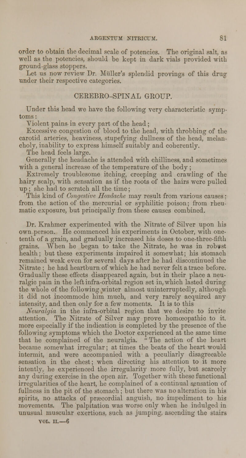 order to obtain the decimal scale of potencies. The original salt, as well as the potencies, should be kept in dark vials provided with ground-glass stoppers. Let us now review Dr. Muller's splendid provings of this drug under their respective categories. CEREBEO-SPINAL GROUP. Under this head we have the following very characteristic symp- toms: Violent pains-in every part of the head; Excessive congestion of blood to the head, with throbbing of the carotid arteries, heaviness, stupefying dullness of the head, melan- choly, inability to express himself suitably and coherently. The head feels large. Generally the headache is attended with chilliness, and sometimes with a general increase of the temperature of the body ; Extremely troublesome itching, creeping and crawling of the hairy scalp, with sensation as if the roots of the hairs were pulled up ; she had to scratch all the time ; This kind of Congestive Headache may result from various causes; from the action of the mercurial or syphilitic poison; from rheu- matic exposure, but principally from these causes combined. Dr. Krahmer experimented with the Nitrate of Silver upon his own person. He commenced his experiments in October, with one- tenth of a grain, and gradually increased his doses to one-three-fifth grains. When he began to take the Nitrate, he was in robust health; but these experiments impaired it somewhat; his stomach remained weak even for several days after he had discontinued the Nitrate ; he had heartburn of which he had never felt a trace before. Gradually these effects disappeared again, but in their place a neu- ralgic pain in the left infra-orbital region set in, which lasted during the whole of the following winter almost uninterruptedly, although it did not incommode him much, and very rarely acquired any intensity, and then only for a few moments. It is to this Neuralgia in the infra-orbital region that we desire to invite attention. The Nitrate of Silver may prove homoeopathic to it, more especially if the indication is completed by the presence of the following symptoms which the Doctor experienced at the same time that he complained of the neuralgia. The action of the heart became somewhat irregular; at times the beats of the heart would intermit, and were accompanied with a peculiarly disagreeable sensation in the chest; when directing his attention to it more intently, he experienced the irregularity more fully, but scarcely any during exercise in the open air. Together with these functional irregularities of the heart, he complained of a continual sensation of fullness in the pit of the stomach; but there was no alteration in his spirits, no attacks of praecordial anguish, no impediment to his movements. The palpitation was worse only when he indulged in unusual muscular exertions, such as jumping, ascending the stairs VOL. II.—6