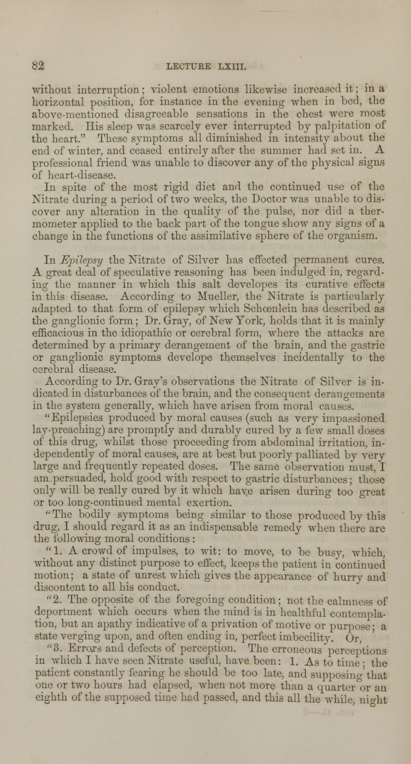 without interruption; violent emotions likewise increased it; in a horizontal position, for instance in the evening when in bed, the above-mentioned disagreeable sensations in the chest were most marked. His sleep was scarcely ever interrupted by palpitation of the heart. These symptoms all diminished in intensity about the end of winter, and ceased entirely after the summer had set in. A professional friend was unable to discover any of the physical signs of heart-disease. In spite of the most rigid diet and the continued use of the Nitrate during a period of two weeks, the Doctor was unable to dis- cover any alteration in the quality of the pulse, nor did a ther- mometer applied to the back part of the tongue show any signs of a change in the functions of the assimilative sj)here of the organism. In Ujnlejjsy the Nitrate of Silver has effected permanent cures. A great deal of speculative reasoning has been indulged in, regard- ing the manner in which this salt developes its curative effects in this disease. According to Mueller, the Nitrate is particularly adapted to that form of epilepsy which Schcenlein has described as the ganglionic form; Dr. Gray, of New York, holds that it is mainly efficacious in the idiopathic or cerebral form, where the attacks are determined by a primary derangement of the brain, and the gastric or ganglionic symptoms develope themselves incidentally to the cerebral disease. According to Dr. Gray's observations the Nitrate of Silver is in- dicated in disturbances of the brain, and the consequent derangements in the system generally, which have arisen from moral causes. Epilepsies produced by moral causes (such as very impassioned lay-preaching) are promptly and durably cured by a few small doses of this drug, whilst those proceeding from abdominal irritation, in- dependently of moral causes, are at best but poorly palliated by very large and frequently repeated doses. The same observation must, I am persuaded, hold good with respect to gastric disturbances; those only will be really cured by it which haye arisen during too great or too long-continued mental exertion.  The bodily symptoms being similar to those produced by this drug, I should regard it as an indispensable remedy when there are the following moral conditions : 1. A crowd of impulses, to wit: to move, to be busy, which, without any distinct purpose to effect, keeps the patient in continued motion; a state of unrest which gives the appearance of hurry and discontent to all his conduct. 2. The opposite of the foregoing condition; not the calmness of deportment which occurs when the mind is in healthful contempla- tion, but an apathy indicative of a privation of motive or purpose ■ a state verging upon, and often ending in, perfect imbecility. Or, 3. Errors and defects of perception. The erroneous perceptions in which I have seen Nitrate useful, have been: 1. As to time ■ the patient constantly fearing he should be too late, and supposing that one or two hours had elapsed, when not more than a quarter°or an eighth of the supposed time had passed, and this all the while, nio-ht