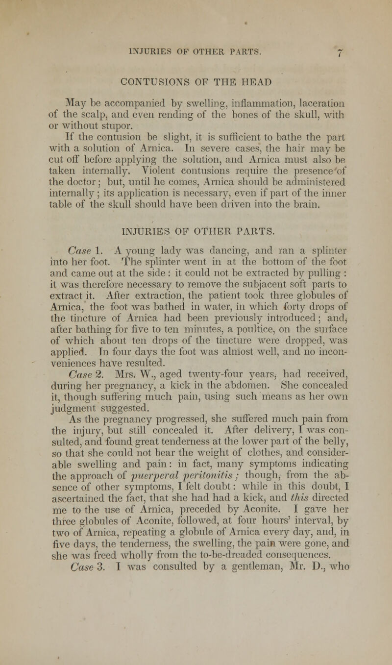 CONTUSIONS OF THE HEAD May be accompanied by swelling, inflammation, laceration of the scalp, and even rending of the bones of the skull, with or without stupor. If the contusion be slight, it is sufficient to bathe the part with a solution of Arnica. In severe cases, the hair may be cut off before applying the solution, and Arnica must also be taken internally. Violent contusions require the presence of the doctor; but, until he comes, Arnica should be administered internally; its application is necessary, even if part of the inner table of the skull should have been driven into the brain. INJURIES OF OTHER PARTS. Case 1. A young lady was dancing, and ran a splinter into her foot. The splinter went in at the bottom of the foot and came out at the side : it could not be extracted by pulling : it was therefore necessary to remove the subjacent soft parts to extract it. After extraction, the patient took three globules of Arnica, the foot was bathed in water, in which forty drops of the tincture of Arnica had been previously introduced; and, after bathing for five to ten minutes, a poultice, on the surface of which about ten drops of the tincture were dropped, was applied. In four days the foot was almost well, and no incon- veniences have resulted. Case 2. Mrs. W., aged twenty-four years, had received, during her pregnancy, a kick in the abdomen. She concealed it, though suffering much pain, using such means as her own judgment suggested. As the pregnancy progressed, she suffered much pain from the injury, but still concealed it. After delivery, I was con- sulted, and found great tenderness at the lower part of the belly, so that she could not bear the weight of clothes, and consider- able swelling and pain: in fact, many symptoms indicating the approach of puerperal peritonitis ; though, from the ab- sence of other symptoms, I felt doubt: while in this doubt, I ascertained the fact, that she had had a kick, and this directed me to the use of Arnica, preceded by Aconite. I gave her three globules of Aconite, followed, at four hours' interval, by two of Arnica, repeating a globule of Arnica every day, and, in five days, the tenderness, the swelling, the pain were gone, and she was freed wholly from the to-be-dreaded consequences.