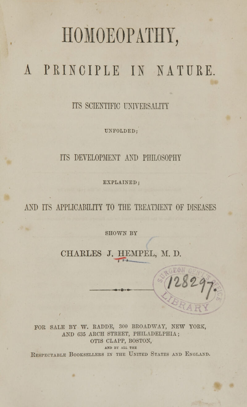 HOMOEOPATHY, A PRINCIPLE U NATURE ITS SCIENTIFIC UNIVERSALITY UNFOLDED; ITS DEVELOPMENT AND PHILOSOPHY EXPLAINED; AND ITS APPLICABILITY TO THE TREATMENT OF DISEASES SHOWN BY CHARLES J. HEMPEL, M. D. FOR SALE BY W. RADDE, 300 BROADWAY, NEW YORK, AND 635 ARCH STREET, PHILADELPHIA; OTIS CLAPP, BOSTON, AND BY ALL THE Eespectable Booksellers in the United States and England.