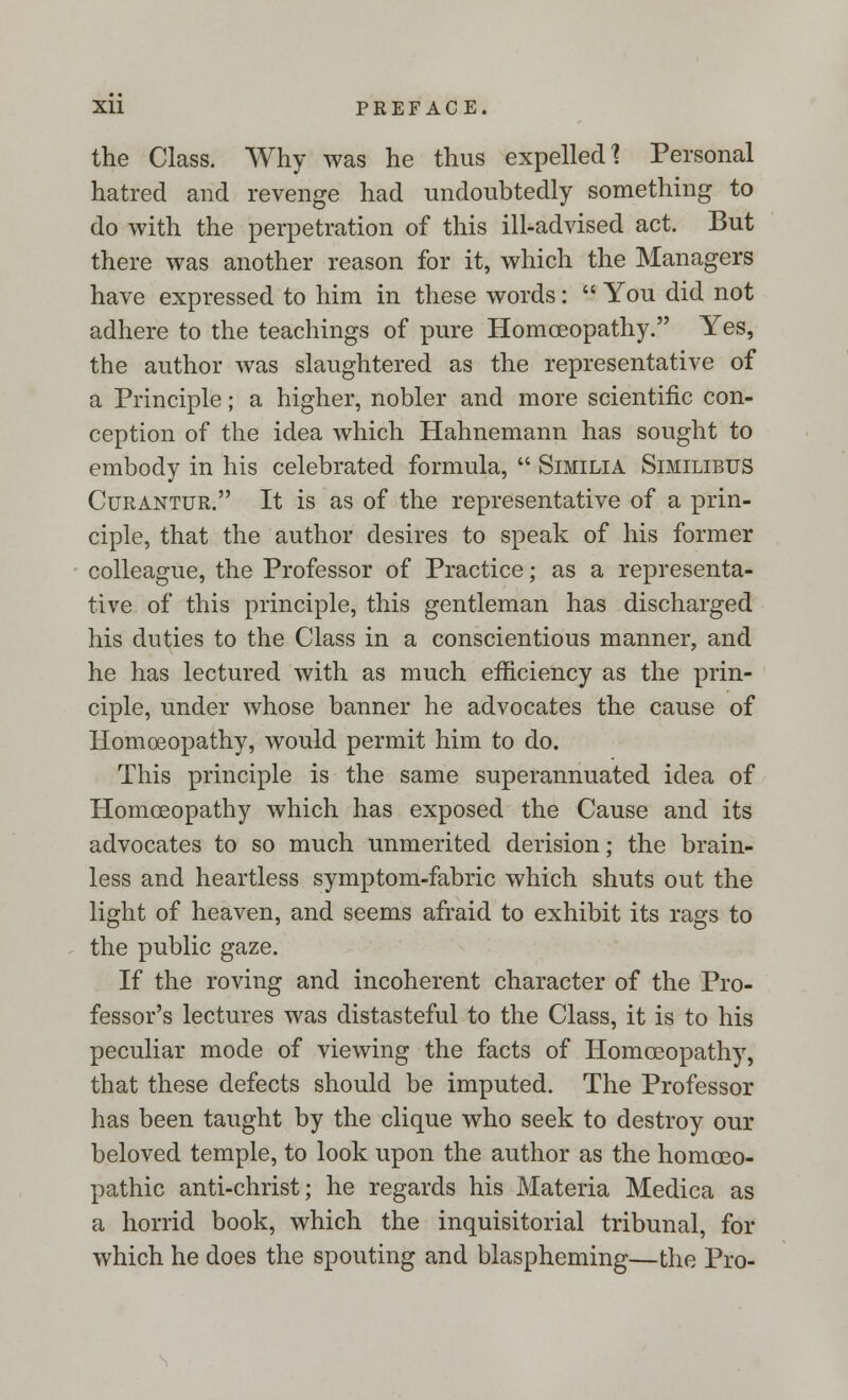 the Class. Why was he thus expelled 1 Personal hatred and revenge had undoubtedly something to do with the perpetration of this ill-advised act. But there was another reason for it, which the Managers have expressed to him in these words:  You did not adhere to the teachings of pure Homoeopathy. Yes, the author was slaughtered as the representative of a Principle; a higher, nobler and more scientific con- ception of the idea which Hahnemann has sought to embody in his celebrated formula,  Similia Similibus Curantur. It is as of the representative of a prin- ciple, that the author desires to speak of his former colleague, the Professor of Practice; as a representa- tive of this principle, this gentleman has discharged his duties to the Class in a conscientious manner, and he has lectured with as much efficiency as the prin- ciple, under whose banner he advocates the cause of Homoeopathy, would permit him to do. This principle is the same superannuated idea of Homoeopathy which has exposed the Cause and its advocates to so much unmerited derision; the brain- less and heartless symptom-fabric which shuts out the light of heaven, and seems afraid to exhibit its rags to the public gaze. If the roving and incoherent character of the Pro- fessor's lectures was distasteful to the Class, it is to his peculiar mode of viewing the facts of Homoeopathy, that these defects should be imputed. The Professor has been taught by the clique who seek to destroy our beloved temple, to look upon the author as the homoeo- pathic anti-christ; he regards his Materia Medica as a horrid book, which the inquisitorial tribunal, for which he does the spouting and blaspheming—the Pro-