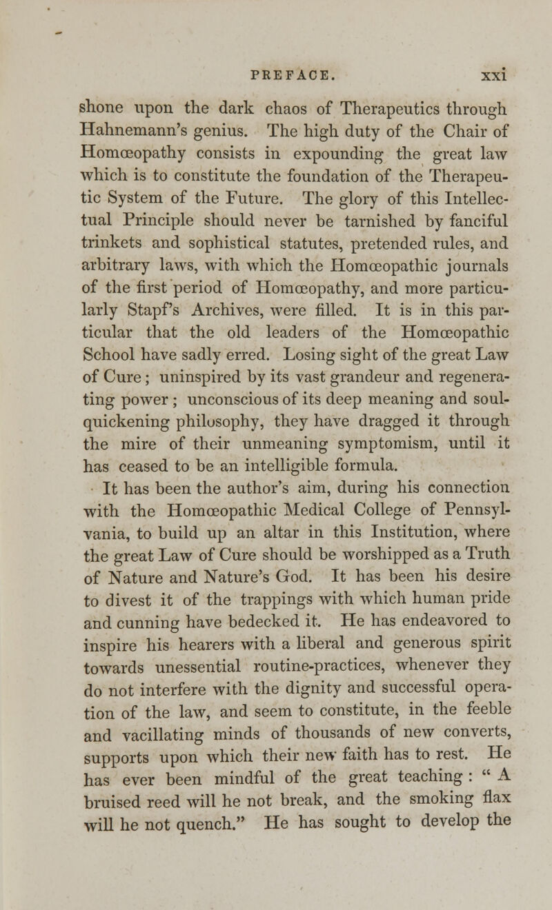 shone upon the dark chaos of Therapeutics through Hahnemann's genius. The high duty of the Chair of Homoeopathy consists in expounding the great law which is to constitute the foundation of the Therapeu- tic System of the Future. The glory of this Intellec- tual Principle should never be tarnished by fanciful trinkets and sophistical statutes, pretended rules, and arbitrary laws, with which the Homoeopathic journals of the first period of Homoeopathy, and more particu- larly Stapf's Archives, were filled. It is in this par- ticular that the old leaders of the Homoeopathic School have sadly erred. Losing sight of the great Law of Cure; uninspired by its vast grandeur and regenera- ting power ; unconscious of its deep meaning and soul- quickening philosophy, they have dragged it through the mire of their unmeaning symptomism, until it has ceased to be an intelligible formula. It has been the author's aim, during his connection with the Homoeopathic Medical College of Pennsyl- vania, to build up an altar in this Institution, where the great Law of Cure should be worshipped as a Truth of Nature and Nature's God. It has been his desire to divest it of the trappings with which human pride and cunning have bedecked it. He has endeavored to inspire his hearers with a liberal and generous spirit towards unessential routine-practices, whenever they do not interfere with the dignity and successful opera- tion of the law, and seem to constitute, in the feeble and vacillating minds of thousands of new converts, supports upon which their new faith has to rest. He has ever been mindful of the great teaching :  A bruised reed will he not break, and the smoking flax will he not quench. He has sought to develop the