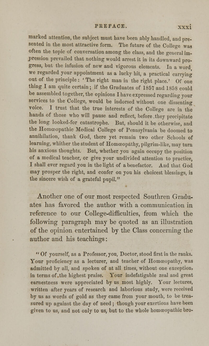 marked attention, the subject must have been ably handled, and pre- sented in the most attractive form. The future of the College was often the topic of conversation among the class, and the general im- pression prevailed that nothing would arrest it in its downward pro- gress, but the infusion of new and vigorous elements. la a word we regarded your appointment as a lucky hit, a practical carrying out of the principle : ' The right man in the right place.' Of one thing I am quite certain; if the Graduates of 1857 and 1858 could be assembled together, the opinions I have expressed regarding your services to the College, would be indorsed without one dissenting voice. I trust that the true interests of the College are in the hands of those who will pause and reflect, before they precipitate the long looked-for catastrophe. But, should it be otherwise, and the Homoeopathic Medical College of Pennsylvania be doomed to annihilation, thank God, there yet remain two other Schools of learning, whither the student of Homoeopathy, pilgrim-like, may turn his anxious thoughts. But, whether you again occupy the position of a medical teacher, or give your undivided attention to practice, I shall ever regard you in the light of a benefactor. And that God may prosper the right, and confer on you his choicest blessings, is the sincere wish of a grateful pupil. Another one of our most respected Southren Gradu- ates has favored the author with a communication in reference to our College-difficulties, from which the following paragraph may be quoted as an illustration of the opinion entertained by the Class concerning the author and his teachings:  Of yourself, as a Professor, you, Doctor, stood first in the ranks. Your proficiency as a lecturer, and teacher of Homoeopathy, was admitted by all, and spoken of at all times, without one exception, in terms of .the highest praise. Your indefatigable zeal and great earnestness were appreciated by us most highly. Your lectures, written after years of research and laborious study, were received by us as words of gold as they came from your mouth, to be trea- sured up against the day of need ; though your exertions have been given to us, and not only to us, but to the whole homoeopathic bro-