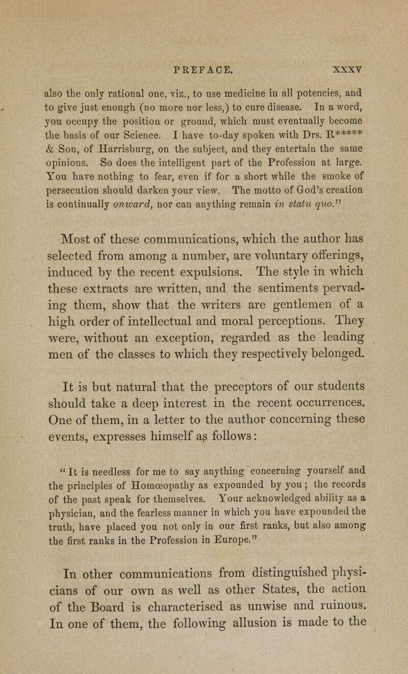 also the only rational one, viz., to use medicine in all potencies, and to give just enough (no more nor less,) to cure disease. In a word, you occupy the position or ground, which must eventually become the basis of our Science. I have to-day spoken with Drs. R***** & Son, of Harrisburg, on the subject, and they entertain the same opinions. So does the intelligent part of the Profession at large. You have nothing to fear, even if for a short while the smoke of persecution should darken your view. The motto of God's creation is continually onward, nor can anything remain in statu quo. Most of these communications, which the author has selected from among a number, are voluntary offerings, induced by the recent expulsions. The style in which these extracts are written, and the sentiments pervad- ing them, show that the writers are gentlemen of a high order of intellectual and moral perceptions. They were, without an exception, regarded as the leading men of the classes to which they respectively belonged. It is but natural that the preceptors of our students should take a deep interest in the recent occurrences. One of them, in a letter to the author concerning these events, expresses himself as follows:  It is needless for me to say anything concerning yourself and the principles of Homoeopathy as expounded by you ; the records of the past speak for themselves. Your acknowledged ability as a physician, and the fearless manner in which you have expounded the truth, have placed you not only in our first ranks, but also among the first ranks in the Profession in Europe. In other communications from distinguished physi- cians of our own as well as other States, the action of the Board is characterised as unwise and ruinous. In one of them, the following allusion is made to the