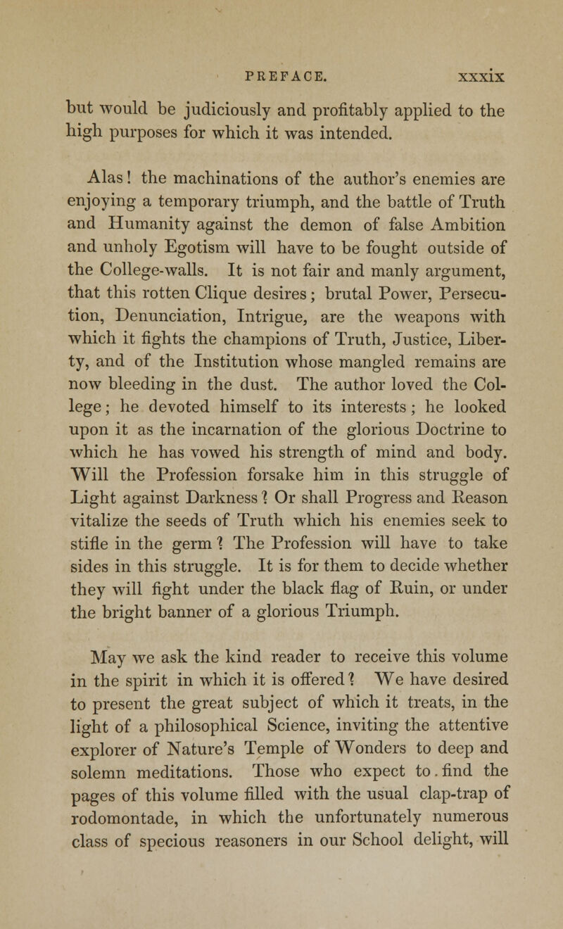 but would be judiciously and profitably applied to the high purposes for which it was intended. Alas! the machinations of the author's enemies are enjoying a temporary triumph, and the battle of Truth and Humanity against the demon of false Ambition and unholy Egotism will have to be fought outside of the College-walls. It is not fair and manly argument, that this rotten Clique desires; brutal Power, Persecu- tion, Denunciation, Intrigue, are the weapons with which it fights the champions of Truth, Justice, Liber- ty, and of the Institution whose mangled remains are now bleeding in the dust. The author loved the Col- lege ; he devoted himself to its interests; he looked upon it as the incarnation of the glorious Doctrine to which he has vowed his strength of mind and body. Will the Profession forsake him in this struggle of Light against Darkness % Or shall Progress and Reason vitalize the seeds of Truth which his enemies seek to stifle in the germ 1 The Profession will have to take sides in this struggle. It is for them to decide whether they will fight under the black flag of Ruin, or under the bright banner of a glorious Triumph. May we ask the kind reader to receive this volume in the spirit in which it is offered ] We have desired to present the great subject of which it treats, in the light of a philosophical Science, inviting the attentive explorer of Nature's Temple of Wonders to deep and solemn meditations. Those who expect to.find the pages of this volume filled with the usual clap-trap of rodomontade, in which the unfortunately numerous class of specious reasoners in our School delight, will