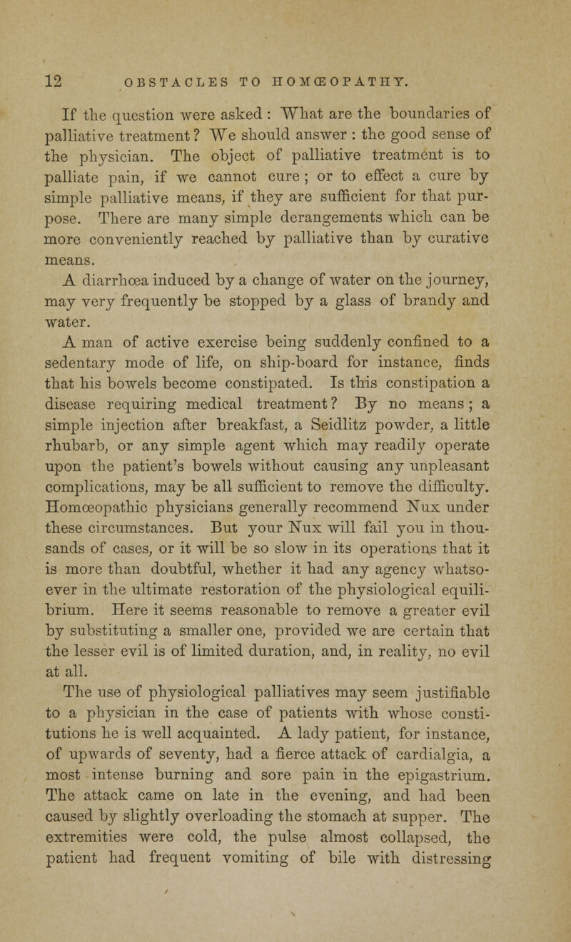 If the question were asked : What are the boundaries of palliative treatment ? We should answer : the good sense of the physician. The object of palliative treatment is to palliate pain, if we cannot cure ; or to effect a cure by- simple palliative means, if they are sufficient for that pur- pose. There are many simple derangements which can be more conveniently reached by palliative than by curative means. A diarrhoea induced by a change of water on the journey, may very frequently be stopped by a glass of brandy and water. A man of active exercise being suddenly confined to a sedentary mode of life, on ship-board for instance, finds that his bowels become constipated. Is this constipation a disease requiring medical treatment ? By no means; a simple injection after breakfast, a Seidlitz powder, a little rhubarb, or any simple agent which may readily operate upon the patient's bowels without causing any unpleasant complications, may be all sufficient to remove the difficulty. Homoeopathic physicians generally recommend Nux under these circumstances. But your Nux will fail you in thou- sands of cases, or it will be so slow in its operations that it is more than doubtful, whether it had any agency whatso- ever in the ultimate restoration of the physiological equili- brium. Here it seems reasonable to remove a greater evil by substituting a smaller one, provided we are certain that the lesser evil is of limited duration, and, in reality, no evil at all. The use of physiological palliatives may seem justifiable to a physician in the case of patients with whose consti- tutions he is well acquainted. A lady patient, for instance, of upwards of seventy, had a fierce attack of cardialgia, a most intense burning and sore pain in the epigastrium. The attack came on late in the evening, and had been caused by slightly overloading the stomach at supper. The extremities were cold, the pulse almost collapsed, the patient had frequent vomiting of bile with distressing