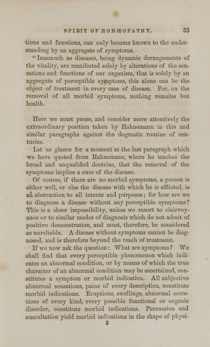 tions and functions, can only become known to the under- standing by an aggregate of symptoms.  Inasmuch as diseases, being dynamic derangements of the vitality, are manifested solely by alterations of the sen- sations and functions of our organism, that is solely by an aggregate of perceptible symptoms, this alone can be the object of treatment in every case of disease. For, on the removal of all morbid symptoms, nothing remains but health. Here we must pause, and consider more attentively the extraordinary position taken by Hahnemann in this and similar paragraphs against the dogmatic routine of cen- turies. Let us glance for a moment at the last paragraph which we have quoted from Hahnemann, where he teaches the broad and unqualified doctrine, that the removal of the symptoms implies a cure of the disease. Of course, if there are no morbid symptoms, a person is either well, or else the disease with which he is afflicted, is an abstraction to all intents and purposes ; for how are we to diagnose a disease without any perceptible symptoms ? This is a sheer impossibility, unless we resort to clairvoy- ance or to similar modes of diagnosis which do not admit of positive demonstration, and must, therefore, be considered as unreliable. A disease without symptoms cannot be diag- nosed, and is therefore beyond the reach of treatment. If we now ask the question: What are symptoms ? We shall find that every perceptible phenomenon which indi- cates an abnormal condition, or by means of which the true character of an abnormal condition may be ascertained, con- stitutes a symptom or morbid indication. All subjective abnormal sensations, pains of every description, constitute morbid indications. Eruptions, swellings, abnormal secre- tions of every kind, every possible functional or organic disorder, constitute morbid indications. Percussion and auscultation yield morbid indications in the shape of physi-