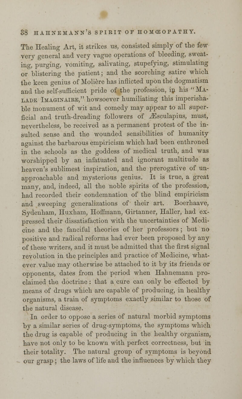 The Healing Art, it strikes us, consisted simply of the few very general and very vague operations of bleeding, sweat- ing, purging, vomiting, salivating, stupefying, stimulating or blistering the patient; and the scorching satire which the keen genius of Moliere has inflicted upon the dogmatism and the self-sufficient pride of the profession, in his  Ma- lade Imaginaire, howsoever humiliating this imperisha- ble monument of wit and comedy may appear to all super- ficial and truth-dreading followers of iEsculapius, must, nevertheless, be received as a permanent protest of the in- sulted sense and the wounded sensibilities of humanity against the barbarous empiricism which had been enthroned in the schools as the goddess of medical truth, and was worshipped by an infatuated and ignorant multitude as heaven's sublimest inspiration, and the prerogative of un- approachable and mysterious genius. It is true, a great many, and, indeed, all the noble spirits of the profession, had recorded their condemnation of the blind empiricism and sweeping generalizations of their art. Boerhaave, Sydenham, Huxham, Hoffmann, Girtanner, Haller, had ex- pressed their dissatisfaction with the uncertainties of Medi- cine and the fanciful theories of her professors ; but no positive and radical reforms had ever been proposed by any of these writers, and it must be admitted that the first signal revolution in the principles and practice of Medicine, what- ever value may otherwise be attached to it by its friends or opponents, dates from the period when Hahnemann pro- claimed the doctrine: that a cure can only be effected by means of drugs which are capable of producing, in healthy organisms, a train of symptoms exactly similar to those of the natural disease. In order to oppose a series of natural morbid symptoms by a similar series of drug-symptoms, the symptoms which the drug is capable of producing in the healthy organism, have not only to be known with perfect correctness, but in their totality. The natural group of symptoms is beyond our grasp ; the laws of life and the influences by which they