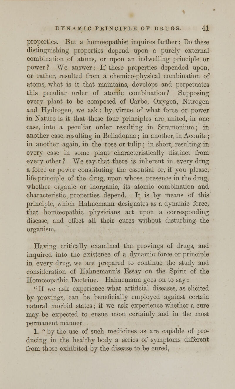 properties. But a homceopathist inquires farther: Do these distinguishing properties depend upon a purely external combination of atoms, or upon an indwelling principle or power? We answer: If these properties depended upon, or rather, resulted from a chemico-physical combination of atoms, what is it that maintains, develops and perpetuates this peculiar order of atomic combination? Supposing every plant to be composed of Carbo, Oxygen, Nitrogen and Hydrogen, we ask: by virtue of what force or power in Nature is it that these four principles are united, in one case, into a peculiar order resulting in Stramonium; in another case, resulting in Belladonna; in another, in Aconite; in another again, in the rose or tulip; in short, resulting in every case in some plant characteristically distinct from every other ? We say that there is inherent in every drug a force or power constituting the essential or, if you please, life-principle of the drug, upon whose presence in the drug, whether organic or inorganic, its atomic combination and characteristic, properties depend. It is by means of this principle, which Hahnemann designates as a dynamic force, that homoeopathic physicians act upon a corresponding disease, and effect all their cures without disturbing the organism. Having critically examined the provings of drugs, and inquired into the existence of a dynamic force or principle in every drug, we are prepared to continue the study and consideration of Hahnemann's Essay on the Spirit of the Homoeopathic Doctrine. Hahnemann goes on to say:  If we ask experience what artificial diseases, as elicited by provings, can be beneficially employed against certain natural morbid states; if we ask experience whether a cure may be expected to ensue most certainly and in the most permanent manner 1. by the use of such medicines as are capable of pro- ducing in the healthy body a series of symptoms different from those exhibited by the disease to be cured,