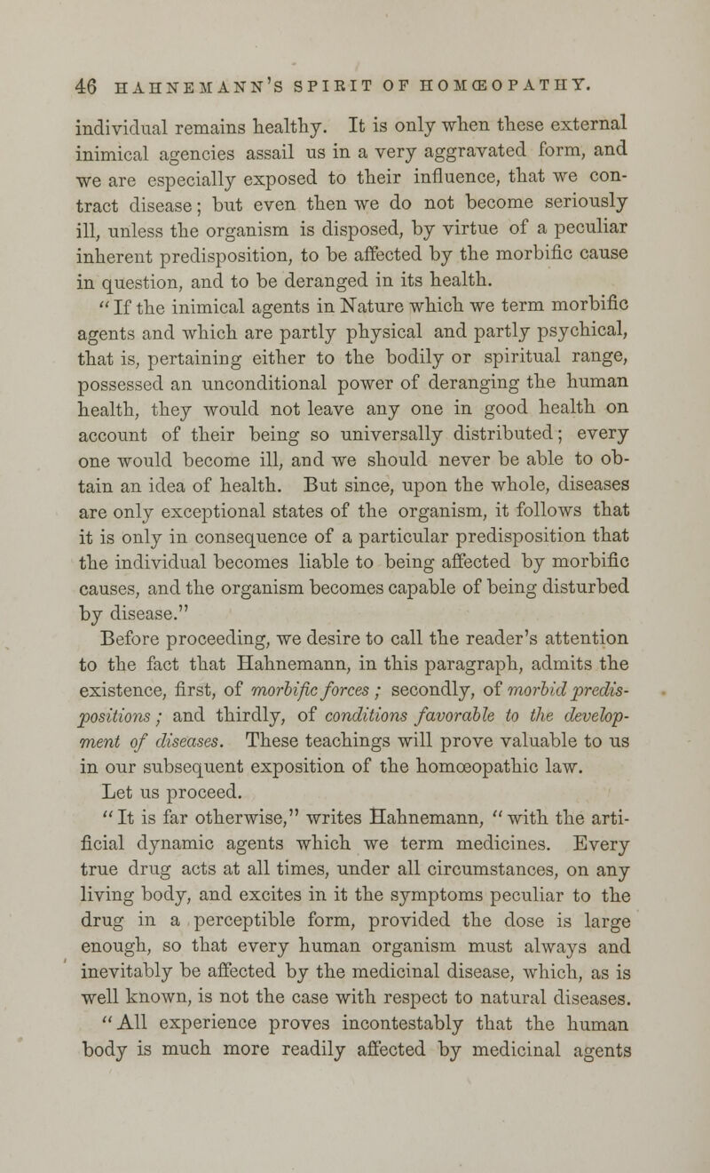 individual remains healthy. It is only when these external inimical agencies assail us in a very aggravated form, and we are especially exposed to their influence, that we con- tract disease; but even then we do not become seriously ill, unless the organism is disposed, by virtue of a peculiar inherent predisposition, to be affected by the morbific cause in question, and to be deranged in its health.  If the inimical agents in Nature which we term morbific agents and which are partly physical and partly psychical, that is, pertaining either to the bodily or spiritual range, possessed an unconditional power of deranging the human health, they would not leave any one in good health on account of their being so universally distributed; every one would become ill, and we should never be able to ob- tain an idea of health. But since, upon the whole, diseases are only exceptional states of the organism, it follows that it is only in consequence of a particular predisposition that the individual becomes liable to being affected by morbific causes, and the organism becomes capable of being disturbed by disease. Before proceeding, we desire to call the reader's attention to the fact that Hahnemann, in this paragraph, admits the existence, first, of morbific forces ; secondly, of morbid predis- positions ; and thirdly, of conditions favorable to the develop- ment of diseases. These teachings will prove valuable to us in our subsequent exposition of the homoeopathic law. Let us proceed. It is far otherwise, writes Hahnemann, with the arti- ficial dynamic agents which we term medicines. Every true drug acts at all times, under all circumstances, on any living body, and excites in it the symptoms peculiar to the drug in a perceptible form, provided the dose is large enough, so that every human organism must always and inevitably be affected by the medicinal disease, which, as is well known, is not the case with respect to natural diseases. All experience proves incontestably that the human body is much more readily affected by medicinal agents