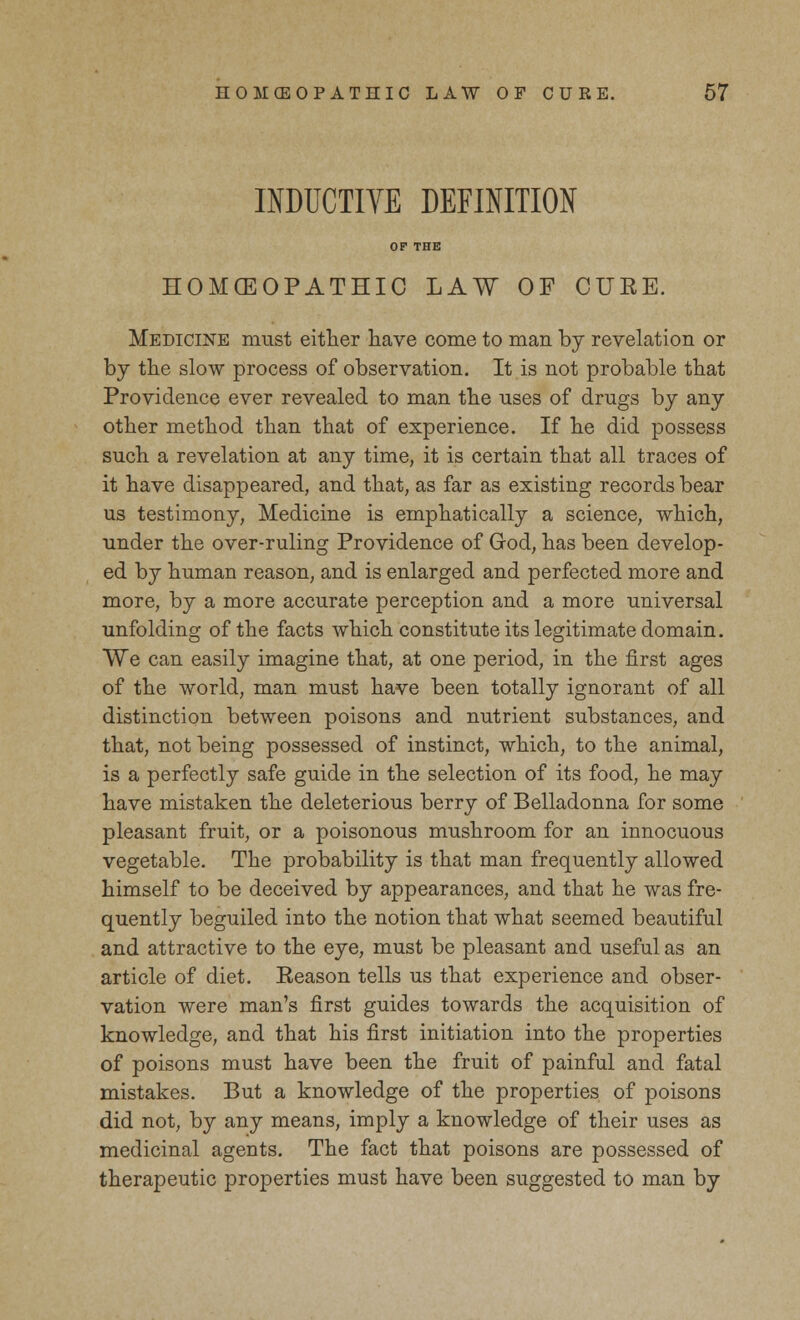 INDUCTIVE DEFINITION HOMOEOPATHIC LAW OF CURE. Medicine must either have come to man by revelation or by the slow process of observation. It is not probable that Providence ever revealed to man the uses of drugs by any other method than that of experience. If he did possess such a revelation at any time, it is certain that all traces of it have disappeared, and that, as far as existing records bear us testimony, Medicine is emphatically a science, which, under the over-ruling Providence of God, has been develop- ed by human reason, and is enlarged and perfected more and more, by a more accurate perception and a more universal unfolding of the facts which constitute its legitimate domain. We can easily imagine that, at one period, in the first ages of the world, man must have been totally ignorant of all distinction between poisons and nutrient substances, and that, not being possessed of instinct, which, to the animal, is a perfectly safe guide in the selection of its food, he may have mistaken the deleterious berry of Belladonna for some pleasant fruit, or a poisonous mushroom for an innocuous vegetable. The probability is that man frequently allowed himself to be deceived by appearances, and that he was fre- quently beguiled into the notion that what seemed beautiful and attractive to the eye, must be pleasant and useful as an article of diet. Reason tells us that experience and obser- vation were man's first guides towards the acquisition of knowledge, and that his first initiation into the properties of poisons must have been the fruit of painful and fatal mistakes. But a knowledge of the properties of poisons did not, by any means, imply a knowledge of their uses as medicinal agents. The fact that poisons are possessed of therapeutic properties must have been suggested to man by