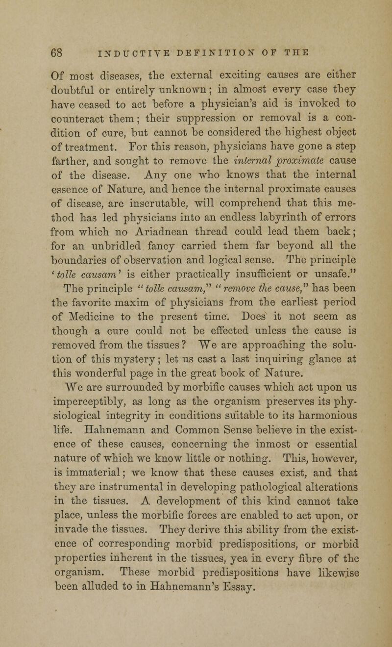 Of most diseases, the external exciting causes are either doubtful or entirely unknown; in almost every case they have ceased to act before a physician's aid is invoked to counteract them; their suppression or removal is a con- dition of cure, but cannot be considered the highest object of treatment. For this reason, physicians have gone a step farther, and sought to remove the internal proximate cause of the disease. Any one who knows that the internal essence of Nature, and hence the internal proximate causes of disease, are inscrutable, will comprehend that this me- thod has led physicians into an endless labyrinth of errors from which no Ariadnean thread could lead them back; for an unbridled fancy carried them far beyond all the boundaries of observation and logical sense. The principle ' tolle causam1 is either practically insufficient or unsafe. The principle tolle causam remove the cause,11 has been the favorite maxim of physicians from the earliest period of Medicine to the present time. Does it not seem as though a cure could not be effected unless the cause is removed from the tissues ? We are approaching the solu- tion of this mystery; let us cast a last inquiring glance at this wonderful page in the great book of Nature. We are surrounded by morbific causes which act upon us imperceptibly, as long as the organism preserves its phy- siological integrity in conditions suitable to its harmonious life. Hahnemann and Common Sense believe in the exist- ence of these causes, concerning the inmost or essential nature of which we know little or nothing. This, however, is immaterial; we know that these causes exist, and that they are instrumental in developing pathological alterations in the tissues. A development of this kind cannot take place, unless the morbific forces are enabled to act upon, or invade the tissues. They derive this ability from the exist- ence of corresponding morbid predispositions, or morbid properties inherent in the tissues, yea in every fibre of the organism. These morbid predispositions have likewise been alluded to in Hahnemann's Essay.