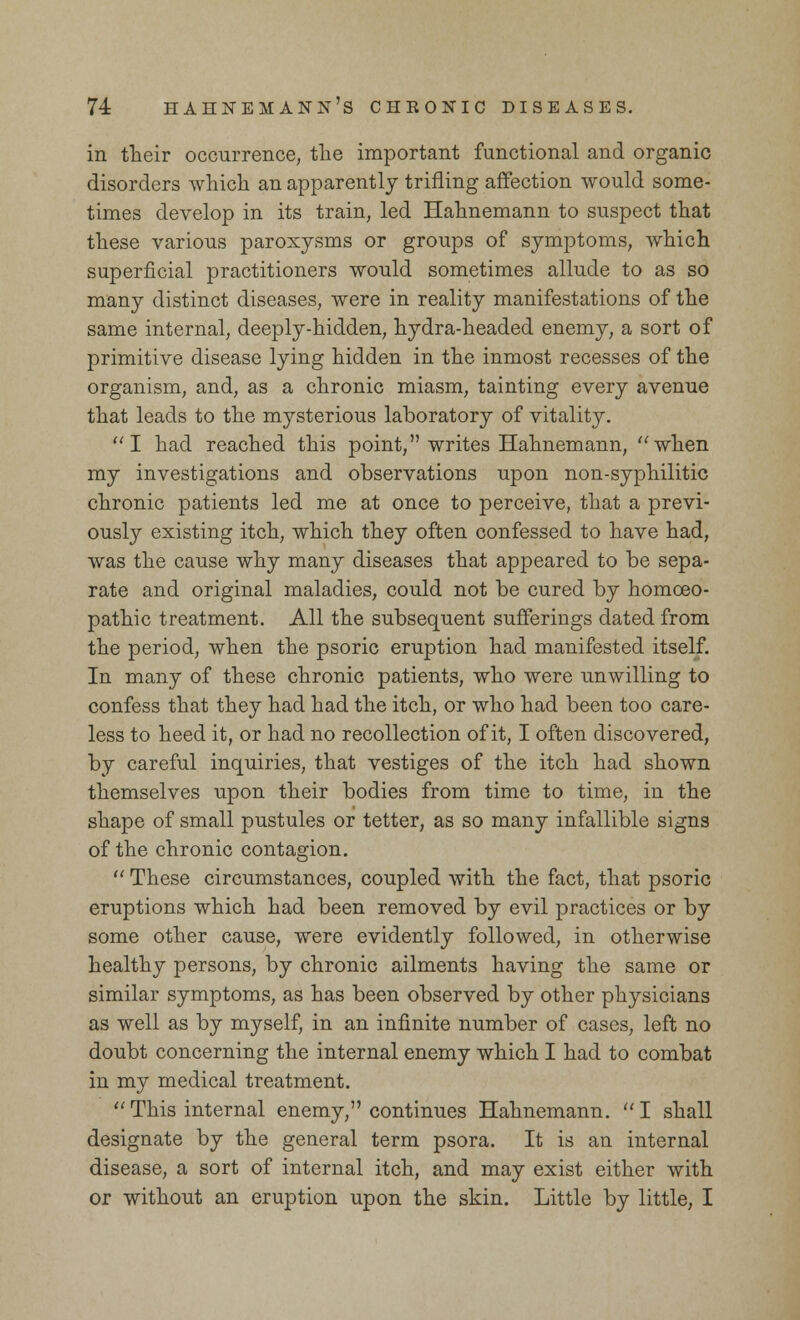 in their occurrence, the important functional and organic disorders which an apparently trifling affection would some- times develop in its train, led Hahnemann to suspect that these various paroxysms or groups of symptoms, which superficial practitioners would sometimes allude to as so many distinct diseases, were in reality manifestations of the same internal, deeply-hidden, hydra-headed enemy, a sort of primitive disease lying hidden in the inmost recesses of the organism, and, as a chronic miasm, tainting every avenue that leads to the mysterious laboratory of vitality. I had reached this point, writes Hahnemann, when my investigations and observations upon non-syphilitic chronic patients led me at once to perceive, that a previ- ously existing itch, which they often confessed to have had, was the cause why many diseases that appeared to be sepa- rate and original maladies, could not be cured by homoeo- pathic treatment. All the subsequent sufferings dated from the period, when the psoric eruption had manifested itself. In many of these chronic patients, who were unwilling to confess that they had had the itch, or who had been too care- less to heed it, or had no recollection of it, I often discovered, by careful inquiries, that vestiges of the itch had shown themselves upon their bodies from time to time, in the shape of small pustules or tetter, as so many infallible signs of the chronic contagion.  These circumstances, coupled with the fact, that psoric eruptions which had been removed by evil practices or by some other cause, were evidently followed, in otherwise healthy persons, by chronic ailments having the same or similar symptoms, as has been observed by other physicians as well as by myself, in an infinite number of cases, left no doubt concerning the internal enemy which I had to combat in my medical treatment.  This internal enemy, continues Hahnemann.  I shall designate by the general term psora. It is an internal disease, a sort of internal itch, and may exist either with or without an eruption upon the skin. Little by little, I