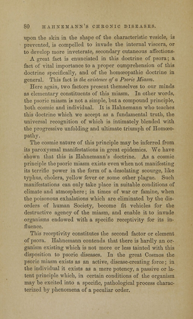 upon the skin in the shape of the characteristic vesicle, is prevented, is compelled to invade the internal viscera, or to develop more inveterate, secondary cutaneous affections- A great fact is enunciated in this doctrine of psora; a fact of vital importance to a proper comprehension of this doctrine specifically, and of the homoeopathic doctrine in general. This fact is the existence of a Psoric Miasm. Here again, two factors present themselves to our minds as elementary constituents of this miasm. In other words, the psoric miasm is not a simple, but a compound principle, both cosmic and individual. It is Hahnemann who teaches this doctrine which we accept as a fundamental truth, the universal recognition of which is intimately blended with the progressive unfolding and ultimate triumph of Homoeo- pathy. The cosmic nature of this principle may be inferred from its paroxysmal manifestations in great epidemics. We have shown that this is Hahnemann's doctrine. As a cosmic principle the psoric miasm exists even when not manifesting its terrific power in the form of a desolating scourge, like typhus, cholera, yellow fever or some other plague. Such manifestations can only take place in suitable conditions of climate and atmosphere; in times of war or famine, when the poisonous exhalations which are eliminated by the dis- orders of human Society, become fit vehicles for the destructive agency of the miasm, and enable it to invade organisms endowed with a specific receptivity for its in- fluence. This receptivity constitutes the second factor or element of psora. Hahnemann contends that there is hardly an or- ganism existing which is not more or less tainted with this disposition to psoric diseases. In the great Cosmos the psoric miasm exists as an active, disease-creating force; in the individual it exists as a mere potency, a passive or la- tent principle which, in certain conditions of the organism may be excited into a specific, pathological process charac- terized by phenomena of a peculiar order.