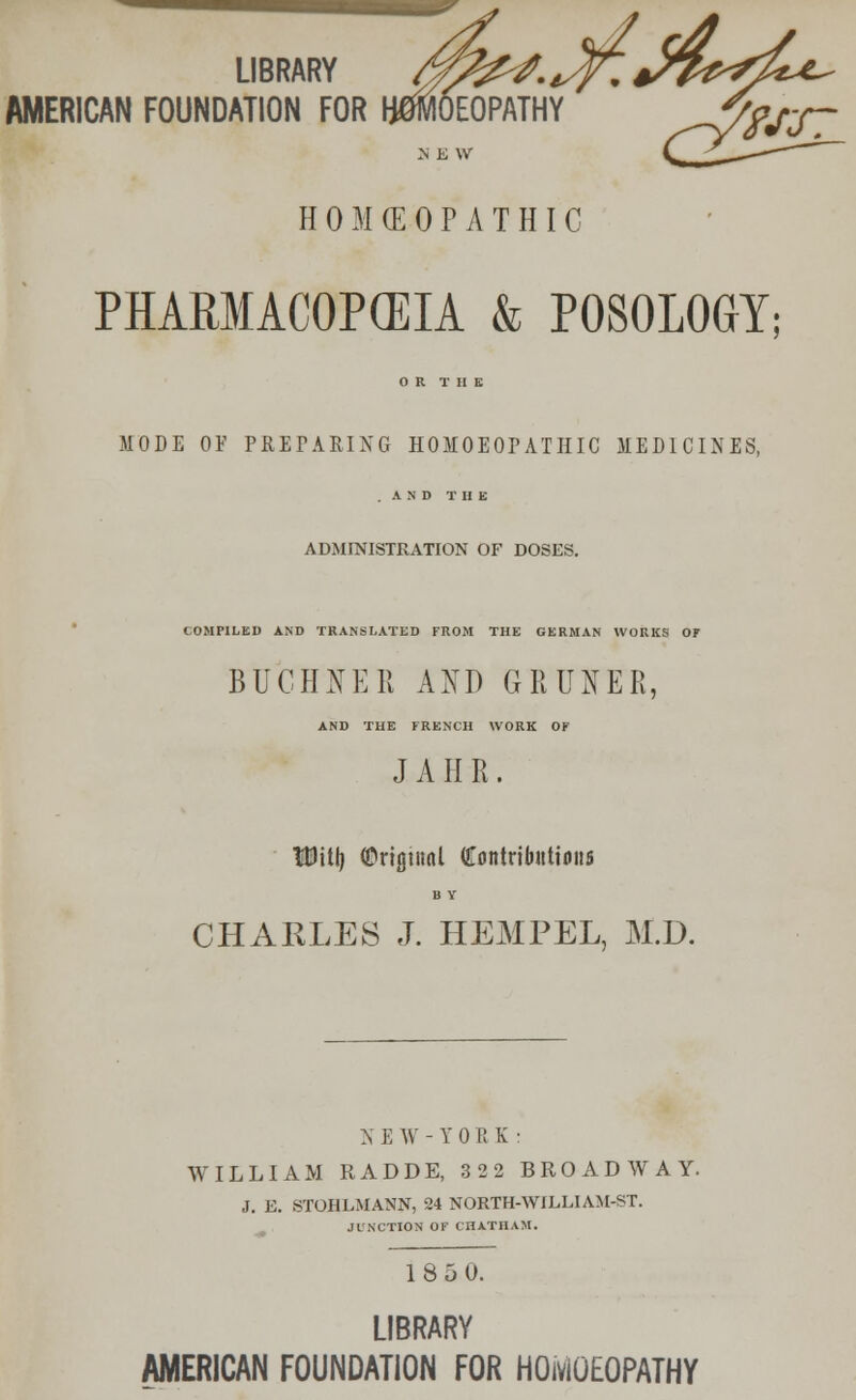 LIBRARY fflZ&f-iffi.^Tf^^- AMERICAN FOUNDATION FOR HWEOPATHY ^7?JST ~S E \V H 0 M <E 0 P A T HIC PHARMACOPEIA & P0S0L0GY; OR THE MODE OF PREPARING HOMOEOPATHIC MEDICINES, A N D THE ADMINISTRATION OF DOSES. COMPILED AND TRANSLATED FROM THE GERMAN WORKS OF BUCHBfEB AND GRUNER, AND THE FRENCH WORK OF J A II R. TDitlj (Original (fontriJuttions B Y CHARLES J. HEMPEL, M.D. NE W-YORK: WILLIAM RADDE, 322 BROADWAY. J. E. STOHLMANN, 24 NORTH-WILLIAM-ST. JUNCTION OF CHATHAM. 185 0. LIBRARY AMERICAN FOUNDATION FOR HOMOEOPATHY