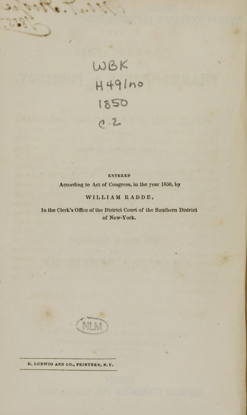 W6K o.-L ENTERED According to Act of Congress, in the year 1850, by WILLIAM ItADDE, In the Clerk's Office of the District Court of the Southern District of New-York. H. LUDWIO AND CO., PRINTERS, N.Y.