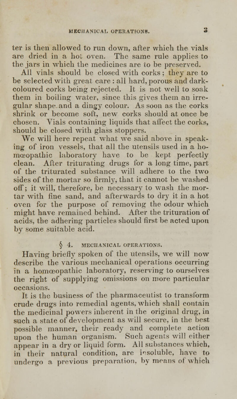 MECHANICAL OPERATIONS. * ter is then allowed to run down, after which the vials are dried in a hot oven. The same rule applies to the jars in which the medicines are to be preserved. All vials should be closed with corks; they are to be selected with great care : all hard, porous and dark- coloured corks being rejected. It is not well to soak them in boiling water, since this gives them an irre- gular shape, and a dingy colour. As soon as the corks shrink or become soft, new corks should at once be chosen. Vials containing liquids that affect the corks, should be closed with glass stoppers. We will here repeat what we said above in speak- ing of iron vessels, that all the utensils used in a ho- moeopathic laboratory have to be kept perfectly clean. After triturating drugs for a long time, part of the triturated substance will adhere to the two sides of the mortar so firmly, that it cannot be washed off; it will, therefore, be necessary to wash the mor- tar with fine sand, and afterwards to dry it in a hot oven for the purpose of removing the odour which might have remained behind. After the trituration of acids, the adhering particles should first be acted upon by some suitable acid. § 4. MECHANICAL OPERATIONS. Having briefly spoken of the utensils, we will now describe the various mechanical operations occurring in a homoeopathic laboratory, reserving to ourselves the right of supplying omissions on more particular occasions. It is the business of the pharmaceutist to transform crude drugs into remedial agents, which shall contain the medicinal powers inherent in the original drug, in such a state of development as will secure, in the best possible manner, their ready and complete action upon the human organism. Such agents will either appear in a dry or liquid form. All substances which, in their natural condition, are insoluble, have to undergo a previous preparation, by means of which