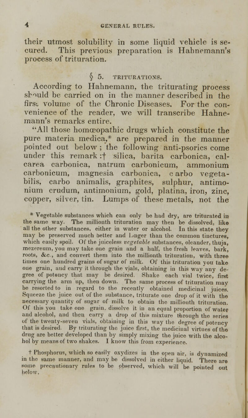 their utmost solubility in some liquid vehicle is se- cured. This previous preparation is Hahnemann's process of trituration. § 5. TRITURATIONS. According to Hahnemann, the triturating process should be carried on in the manner described in the first volume of the Chronic Diseases. For the con- venience of the reader, we will transcribe Hahne- mann's remarks entire. All those homoeopathic drugs which constitute the pure materia medica,* are prepared in the manner pointed out below ; the following anti-psorics come under this remark :f silica, barita carbonica, cal- carea carbonica, natrum carbonicum, ammonium carbonicum, magnesia carbonica, c arbo vegeta- bilis, carbo animalis, graphites, sulphur, antimo- nium crudum, antimonium, gold, platina, iron, zinc, copper, silver, tin. Lumps of these metals, not the * Vegetable substances which can only be had dry, are triturated in the same way. The millionth trituration may then be dissolved, like all the other substances, either in water or alcohol. In this state they may be preserved much better and bnger than the common tinctures, which easily spoil. Of the juiceless vegetable substances, oleander, thuja, mezereum, you may take one grain and a half, the fresh leaves, bark, roots, &c, and convert them into the millionth trituration, with three times one hundred grains of sugar of milk. Of this trituration you take one grain, and carry it through the vials, obtaining in this way any de- gree of potency that may be desired. Shake each vial twice, first carrying the arm up, then down. The same process of trituration may be resorted to in regard to the recently obtained medicinal juices. Squeeze the juice out of the substance, triturate one drop of it with the necessary quantity of sugar of milk to obtain the millionth trituration. Of this you take one grain, dissolve it in an equal proportion of water and alcohol, and then carry a drop of this mixture through the series of the twenty-seven vials, obtaining in this way the degree of potency that is desired. By triturating the juice first, the medicinal virtues of the drug are better developed than by simply mixing the juice with the alco- hol by means of two shakes. I know this from experience. t Phosphorus, which so easily oxydizes in the open air, is dynamized in the same manner, and may be dissolved in either liquid. There are some precautionary rules to be observed, which will be pointed out below.