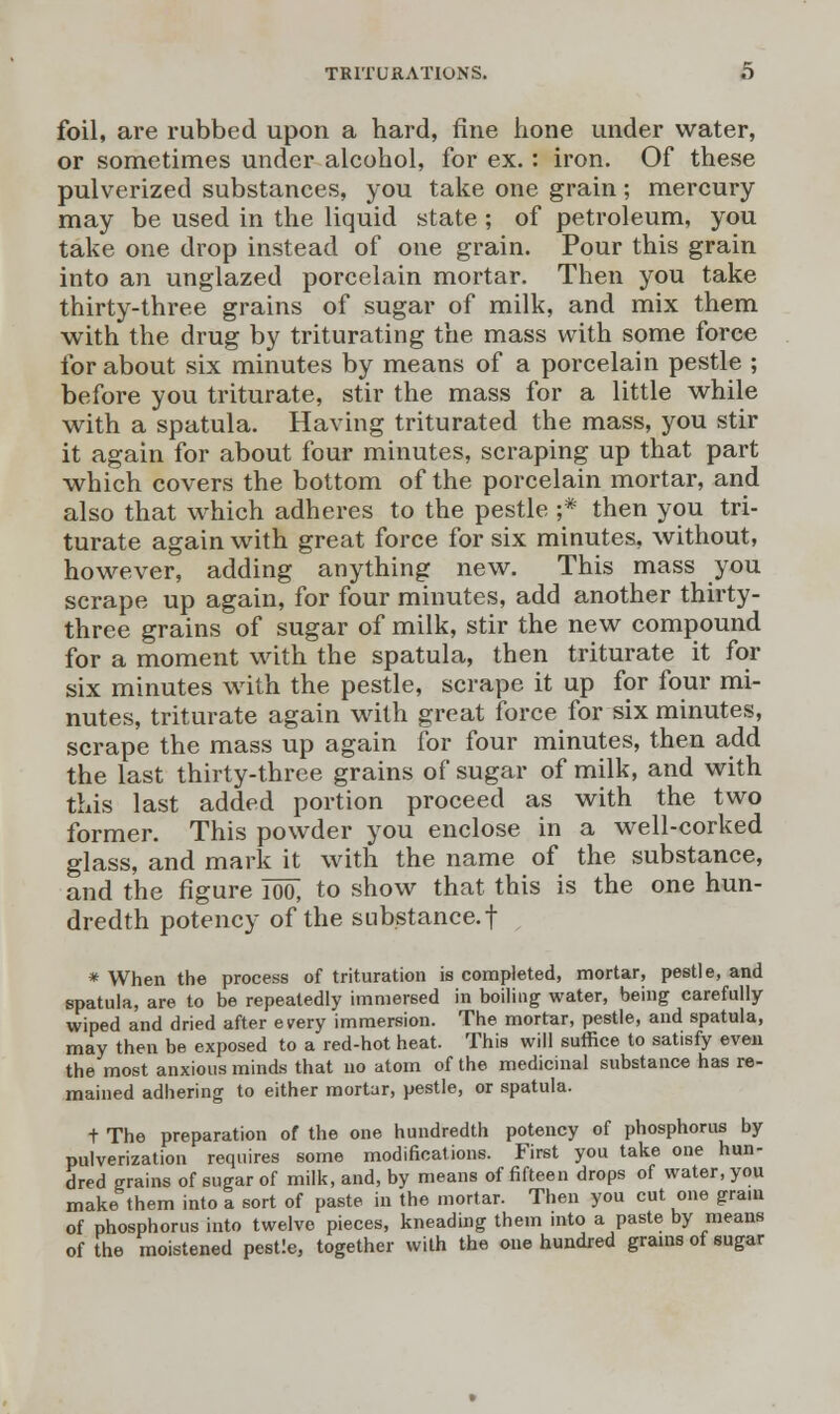 foil, are rubbed upon a hard, fine hone under water, or sometimes under alcohol, for ex.: iron. Of these pulverized substances, you take one grain; mercury may be used in the liquid state ; of petroleum, you take one drop instead of one grain. Pour this grain into an unglazed porcelain mortar. Then you take thirty-three grains of sugar of milk, and mix them with the drug by triturating the mass with some force for about six minutes by means of a porcelain pestle ; before you triturate, stir the mass for a little while with a spatula. Having triturated the mass, you stir it again for about four minutes, scraping up that part which covers the bottom of the porcelain mortar, and also that which adheres to the pestle ;* then you tri- turate again with great force for six minutes, without, however, adding anything new. This mass you scrape up again, for four minutes, add another thirty- three grains of sugar of milk, stir the new compound for a moment with the spatula, then triturate it for six minutes with the pestle, scrape it up for four mi- nutes, triturate again with great force for six minutes, scrape the mass up again for four minutes, then add the last thirty-three grains of sugar of milk, and with this last added portion proceed as with the two former. This powder you enclose in a well-corked glass, and mark it with the name of the substance, and the figure 100; to show that this is the one hun- dredth potency of the substance, f * When the process of trituration is completed, mortar, pestle, and spatula, are to be repeatedly immersed in boiling water, being carefully wiped and dried after every immersion. The mortar, pestle, and spatula, may then be exposed to a red-hot heat. This will suffice to satisfy even the most anxious minds that no atom of the medicinal substance has re- mained adhering to either mortar, pestle, or spatula. + The preparation of the one hundredth potency of phosphorus by pulverization requires some modifications. First you take one hun- dred grains of sugar of milk, and, by means of fifteen drops of water, you make them into a sort of paste in the mortar. Then you cut one gram of phosphorus into twelve pieces, kneading them into a paste by means of the moistened pestle, together with the one hundred grains of sugar