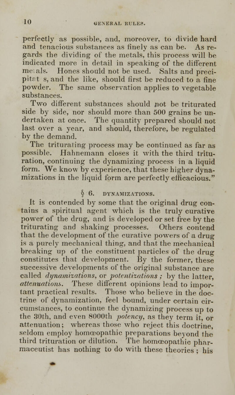 perfectly as possible, and, moreover, to divide hard and tenacious substances as finely as can be. As re- gards the dividing of the metals, this process will be indicated more in detail in speaking of the different meials. Hones should not be used. Salts and preci- pitnt s, and the like, should first be reduced to a fine powder. The same observation applies to vegetable substances. Two different substances should jiot be triturated side by side, nor should more than 500 grains be un- dertaken at once. The quantity prepared should not last over a year, and should, therefore, be regulated by the demand. The triturating process may be continued as far as possible. Hahnemann closes it with the third tritu- ration, continuing the dynamizing process in a liquid form. We know by experience, that these higher dyna- mizations in the liquid form are perfectly efficacious. § 6. DYNAMIZATIONS. It is contended by some that the original drug con- tains a spiritual agent which is the truly curative power of the drug, and is developed or set free by the triturating and shaking processes. Others contend that the development of the curative powers of a drug is a purely mechanical thing, and that the mechanical breaking up of the constituent particles of the drug constitutes that development. By the former, these successive developments of the original substance are called dynamizations, or potentizations ; by the latter, attenuations. These different opinions lead to impor- tant practical results. Those who believe in the doc- trine of dynamization, feel bound, under certain cir- cumstances, to continue the dynamizing process up to the 30th, and even 8000th potency, as they term it, or attenuation; whereas those who reject this doctrine, seldom employ homoeopathic preparations beyond the third trituration or dilution. The homoeopathic phar- maceutist has nothing to do with these theories ; his