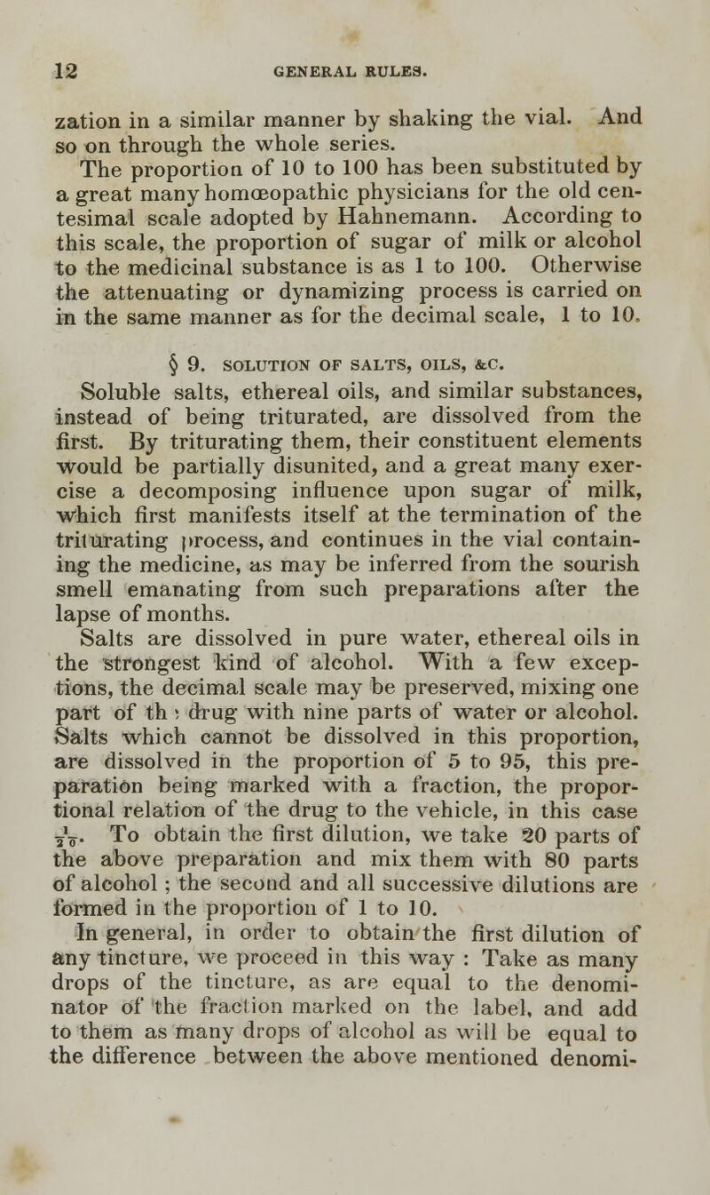 zation in a similar manner by shaking the vial. And so on through the whole series. The proportion of 10 to 100 has been substituted by a great many homoeopathic physicians for the old cen- tesimal scale adopted by Hahnemann. According to this scale, the proportion of sugar of milk or alcohol to the medicinal substance is as 1 to 100. Otherwise the attenuating or dynamizing process is carried on in the same manner as for the decimal scale, 1 to 10. § 9. SOLUTION OF SALTS, OILS, &C. Soluble salts, ethereal oils, and similar substances, instead of being triturated, are dissolved from the first. By triturating them, their constituent elements would be partially disunited, and a great many exer- cise a decomposing influence upon sugar of milk, which first manifests itself at the termination of the triturating process, and continues in the vial contain- ing the medicine, as may be inferred from the sourish smell emanating from such preparations after the lapse of months. Salts are dissolved in pure water, ethereal oils in the strongest kind of alcohol. With a few excep- tions, the decimal scale may be preserved, mixing one part of th s drug with nine parts of water or alcohol. Salts which cannot be dissolved in this proportion, are dissolved in the proportion of 5 to 95, this pre- paration being marked with a fraction, the propor- tional relation of the drug to the vehicle, in this case ¥V To obtain the first dilution, we take 20 parts of the above preparation and mix them with 80 parts of alcohol ; the second and all successive dilutions are formed in the proportion of 1 to 10. In general, in order to obtain the first dilution of any tincture, we proceed in this way : Take as many drops of the tincture, as are equal to the denomi- nator of the fraction marked on the label, and add to them as many drops of alcohol as will be equal to the difference between the above mentioned denomi-