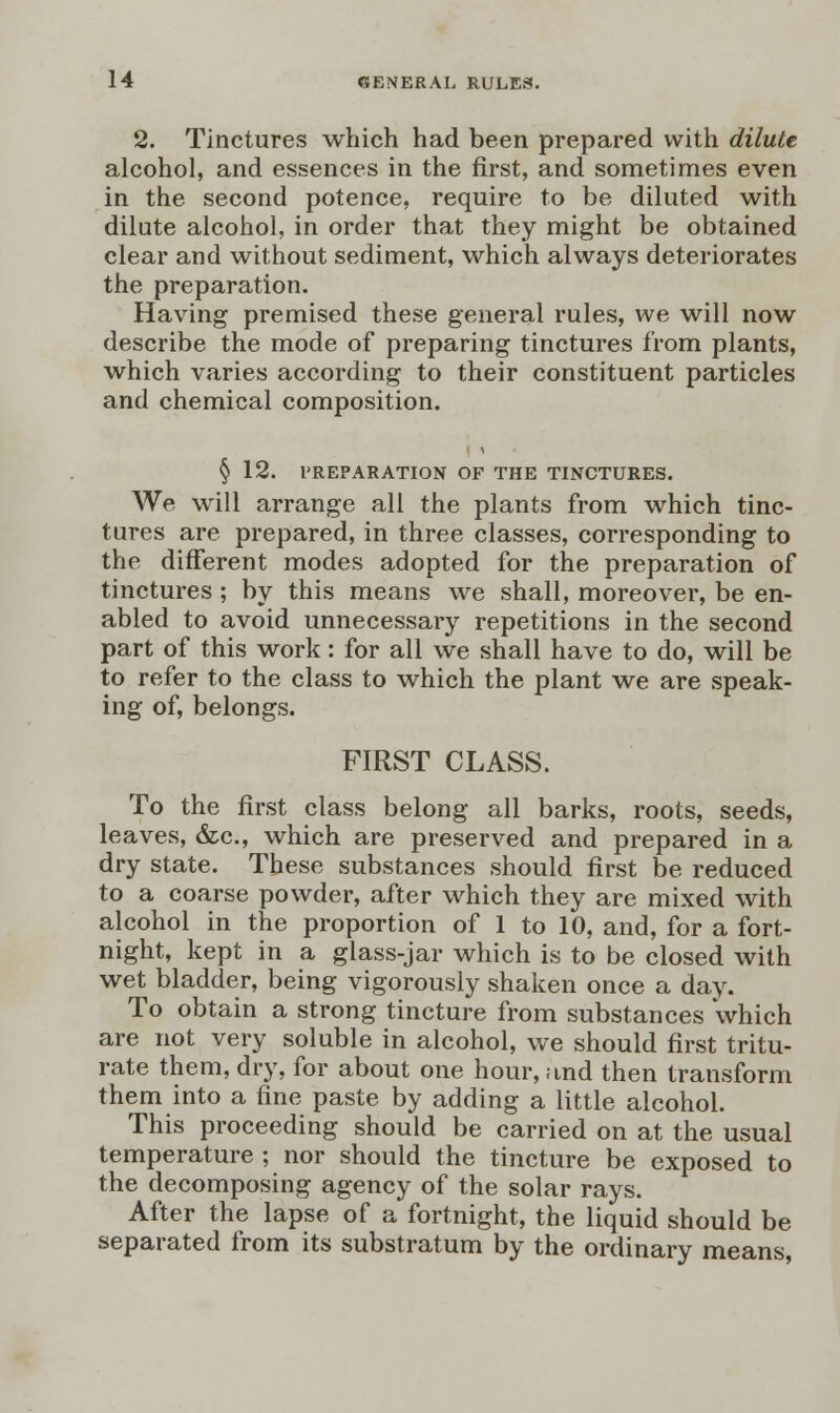 2. Tinctures which had been prepared with dilute alcohol, and essences in the first, and sometimes even in the second potence, require to be diluted with dilute alcohol, in order that they might be obtained clear and without sediment, which always deteriorates the preparation. Having premised these general rules, we will now describe the mode of preparing tinctures from plants, which varies according to their constituent particles and chemical composition. § 12. PREPARATION OF THE TINCTURES. We will arrange all the plants from which tinc- tures are prepared, in three classes, corresponding to the different modes adopted for the preparation of tinctures ; by this means we shall, moreover, be en- abled to avoid unnecessary repetitions in the second part of this work: for all we shall have to do, will be to refer to the class to which the plant we are speak- ing of, belongs. FIRST CLASS. To the first class belong all barks, roots, seeds, leaves, &c, which are preserved and prepared in a dry state. These substances should first be reduced to a coarse powder, after which they are mixed with alcohol in the proportion of 1 to 10, and, for a fort- night, kept in a glass-jar which is to be closed with wet bladder, being vigorously shaken once a day. To obtain a strong tincture from substances which are not very soluble in alcohol, we should first tritu- rate them, dry, for about one hour, and then transform them into a fine paste by adding a little alcohol. This proceeding should be carried on at the usual temperature ; nor should the tincture be exposed to the decomposing agency of the solar rays. After the lapse of a fortnight, the liquid should be separated from its substratum by the ordinary means,