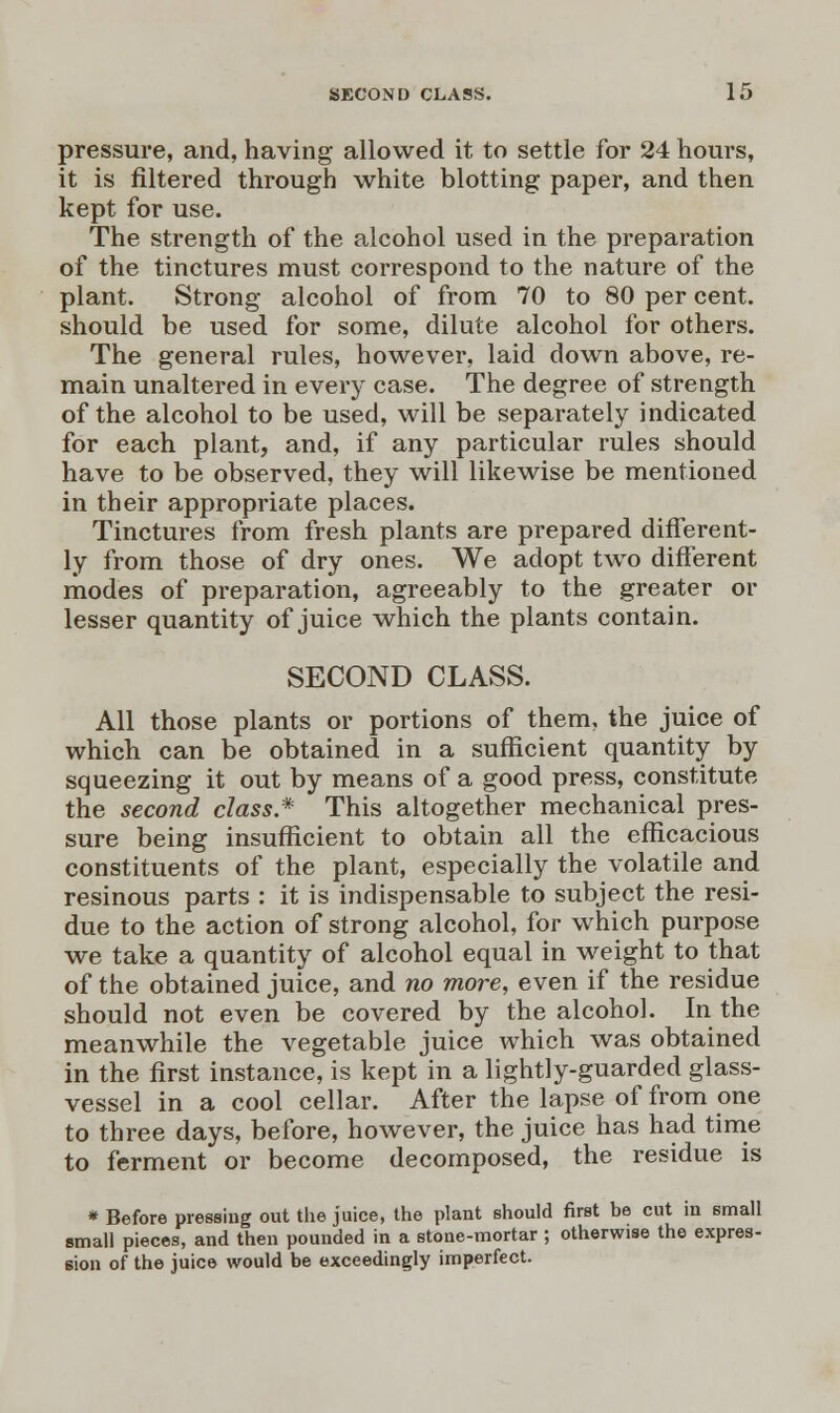 pressure, and, having allowed it to settle for 24 hours, it is filtered through white blotting paper, and then kept for use. The strength of the alcohol used in the preparation of the tinctures must correspond to the nature of the plant. Strong alcohol of from 70 to 80 per cent, should be used for some, dilute alcohol for others. The general rules, however, laid down above, re- main unaltered in every case. The degree of strength of the alcohol to be used, will be separately indicated for each plant, and, if any particular rules should have to be observed, they will likewise be mentioned in their appropriate places. Tinctures from fresh plants are prepared different- ly from those of dry ones. We adopt two different modes of preparation, agreeably to the greater or lesser quantity of juice which the plants contain. SECOND CLASS. All those plants or portions of them, the juice of which can be obtained in a sufficient quantity by squeezing it out by means of a good press, constitute the second class* This altogether mechanical pres- sure being insufficient to obtain all the efficacious constituents of the plant, especially the volatile and resinous parts : it is indispensable to subject the resi- due to the action of strong alcohol, for which purpose we take a quantity of alcohol equal in weight to that of the obtained juice, and no more, even if the residue should not even be covered by the alcohol. In the meanwhile the vegetable juice which was obtained in the first instance, is kept in a lightly-guarded glass- vessel in a cool cellar. After the lapse of from one to three days, before, however, the juice has had time to ferment or become decomposed, the residue is * Before pressing out the juice, the plant should first be cut in small small pieces, and then pounded in a stone-mortar ; otherwise the expres- sion of the juice would be exceedingly imperfect.