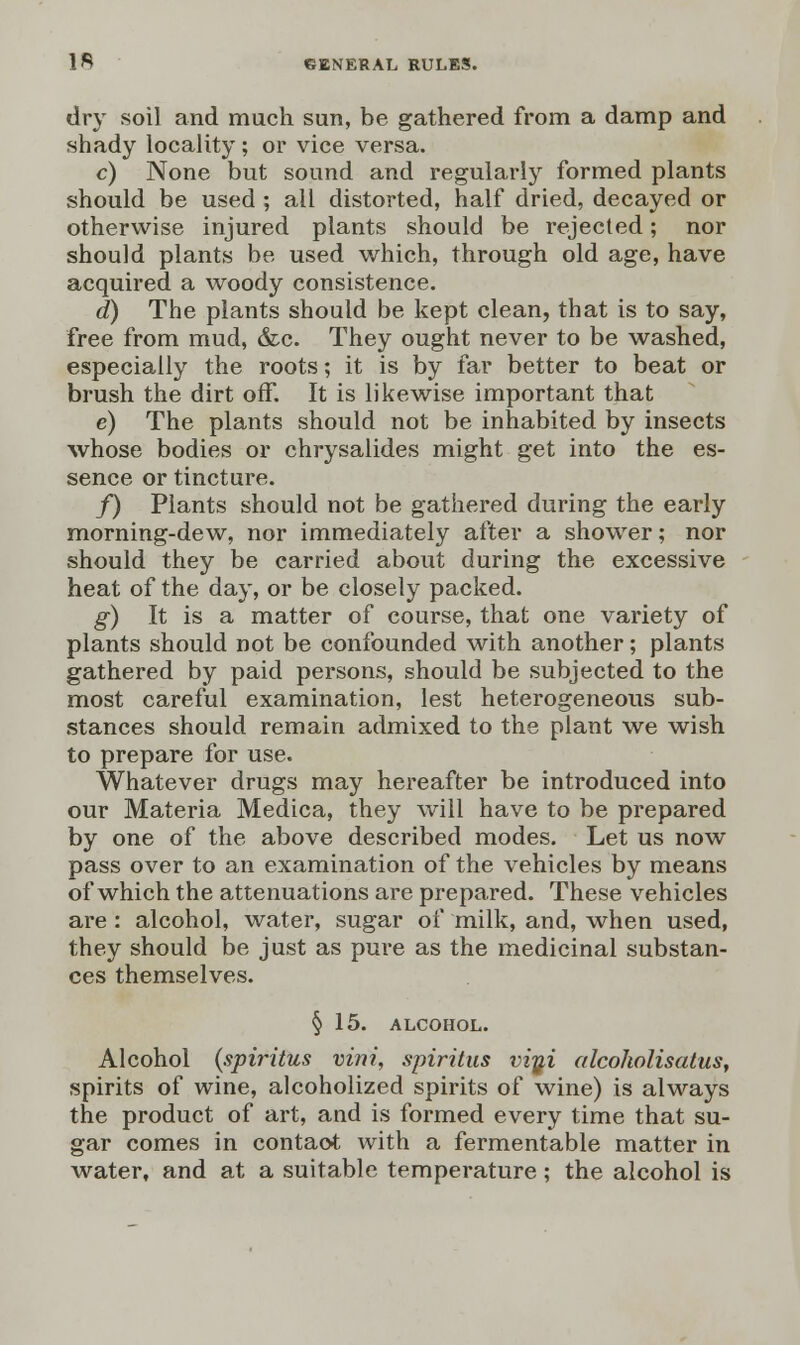 dry soil and much sun, be gathered from a damp and shady locality ; or vice versa. c) None but sound and regularly formed plants should be used ; all distorted, half dried, decayed or otherwise injured plants should be rejected; nor should plants be used which, through old age, have acquired a woody consistence. d) The plants should be kept clean, that is to say, free from mud, &c. They ought never to be washed, especially the roots; it is by far better to beat or brush the dirt off. It is likewise important that e) The plants should not be inhabited by insects whose bodies or chrysalides might get into the es- sence or tincture. f) Plants should not be gathered during the early morning-dew, nor immediately after a shower; nor should they be carried about during the excessive heat of the day, or be closely packed. g) It is a matter of course, that one variety of plants should not be confounded with another; plants gathered by paid persons, should be subjected to the most careful examination, lest heterogeneous sub- stances should remain admixed to the plant we wish to prepare for use. Whatever drugs may hereafter be introduced into our Materia Medica, they will have to be prepared by one of the above described modes. Let us now pass over to an examination of the vehicles by means of which the attenuations are prepared. These vehicles are : alcohol, water, sugar of milk, and, when used, they should be just as pure as the medicinal substan- ces themselves. § 15. ALCOHOL. Alcohol {spiritus vini, spiritus vi^i alcoholisatus, spirits of wine, alcoholized spirits of wine) is always the product of art, and is formed every time that su- gar comes in contact with a fermentable matter in water, and at a suitable temperature; the alcohol is