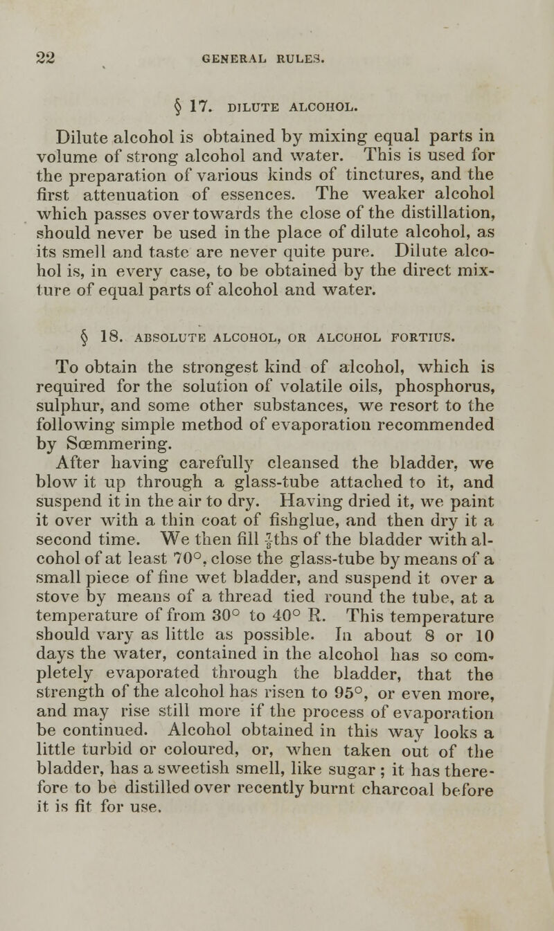 § 17. DILUTE ALCOHOL. Dilute alcohol is obtained by mixing equal parts in volume of strong alcohol and water. This is used for the preparation of various kinds of tinctures, and the first attenuation of essences. The weaker alcohol which passes over towards the close of the distillation, should never be used in the place of dilute alcohol, as its smell and taste are never quite pure. Dilute alco- hol is, in every case, to be obtained by the direct mix- ture of equal parts of alcohol and water. § 18. ABSOLUTE ALCOHOL, OR ALCOHOL FORTIUS. To obtain the strongest kind of alcohol, which is required for the solution of volatile oils, phosphorus, sulphur, and some other substances, we resort to the following simple method of evaporation recommended by Soemmering. After having carefully cleansed the bladder, we blow it up through a glass-tube attached to it, and suspend it in the air to dry. Having dried it, we paint it over with a thin coat of fishglue, and then dry it a second time. We then fill fths of the bladder with al- cohol of at least 70°, close the glass-tube by means of a small piece of fine wet bladder, and suspend it over a stove by means of a thread tied round the tube, at a temperature of from 30° to 40° R. This temperature should vary as little as possible. In about 8 or 10 days the water, contained in the alcohol has so com- pletely evaporated through the bladder, that the strength of the alcohol has risen to 95°, or even more, and may rise still more if the process of evaporation be continued. Alcohol obtained in this way looks a little turbid or coloured, or, when taken out of the bladder, has a sweetish smell, like sugar ; it has there- fore to be distilled over recently burnt charcoal before it is fit for use.