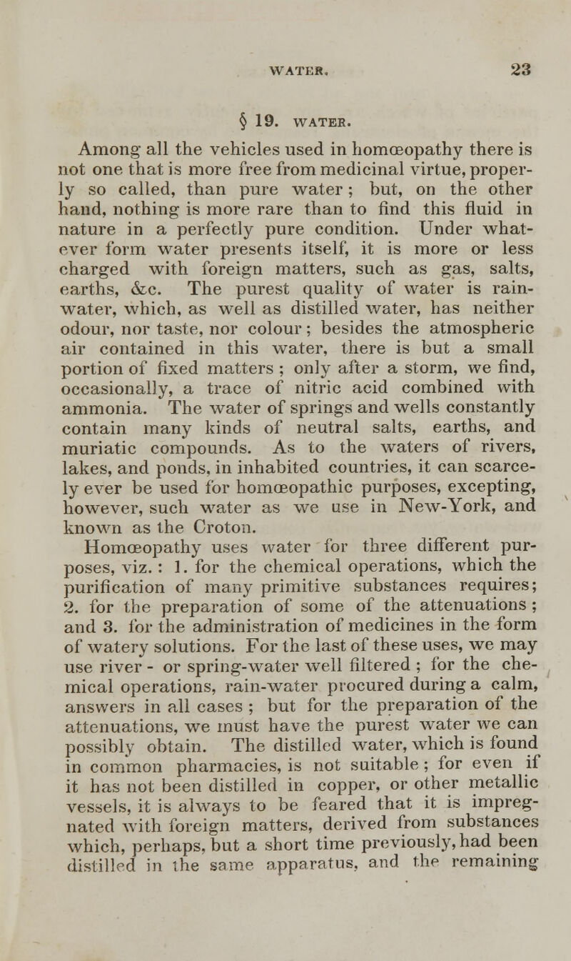 §19. WATER. Among all the vehicles used in homoeopathy there is not one that is more free from medicinal virtue, proper- ly so called, than pure water; but, on the other hand, nothing is more rare than to find this fluid in nature in a perfectly pure condition. Under what- ever form water presents itself, it is more or less charged with foreign matters, such as gas, salts, earths, &c. The purest quality of water is rain- water, which, as well as distilled water, has neither odour, nor taste, nor colour; besides the atmospheric air contained in this water, there is but a small portion of fixed matters ; only after a storm, we find, occasionally, a trace of nitric acid combined with ammonia. The water of springs and wells constantly contain many kinds of neutral salts, earths, and muriatic compounds. As to the waters of rivers, lakes, and ponds, in inhabited countries, it can scarce- ly ever be used for homoeopathic purposes, excepting, however, such water as we use in New-York, and known as the Croton. Homoeopathy uses water for three different pur- poses, viz. : 1. for the chemical operations, which the purification of many primitive substances requires; 2. for the preparation of some of the attenuations ; and 3. for the administration of medicines in the form of watery solutions. For the last of these uses, we may use river - or spring-water well filtered ; for the che- mical operations, rain-water procured during a calm, answers in all cases ; but for the preparation of the attenuations, we must have the purest water we can possibly obtain. The distilled water, which is found in common pharmacies, is not suitable; for even if it has not been distilled in copper, or other metallic vessels, it is always to be feared that it is impreg- nated with foreign matters, derived from substances which, perhaps, but a short time previously, had been distilled in ihe same apparatus, and the remaining