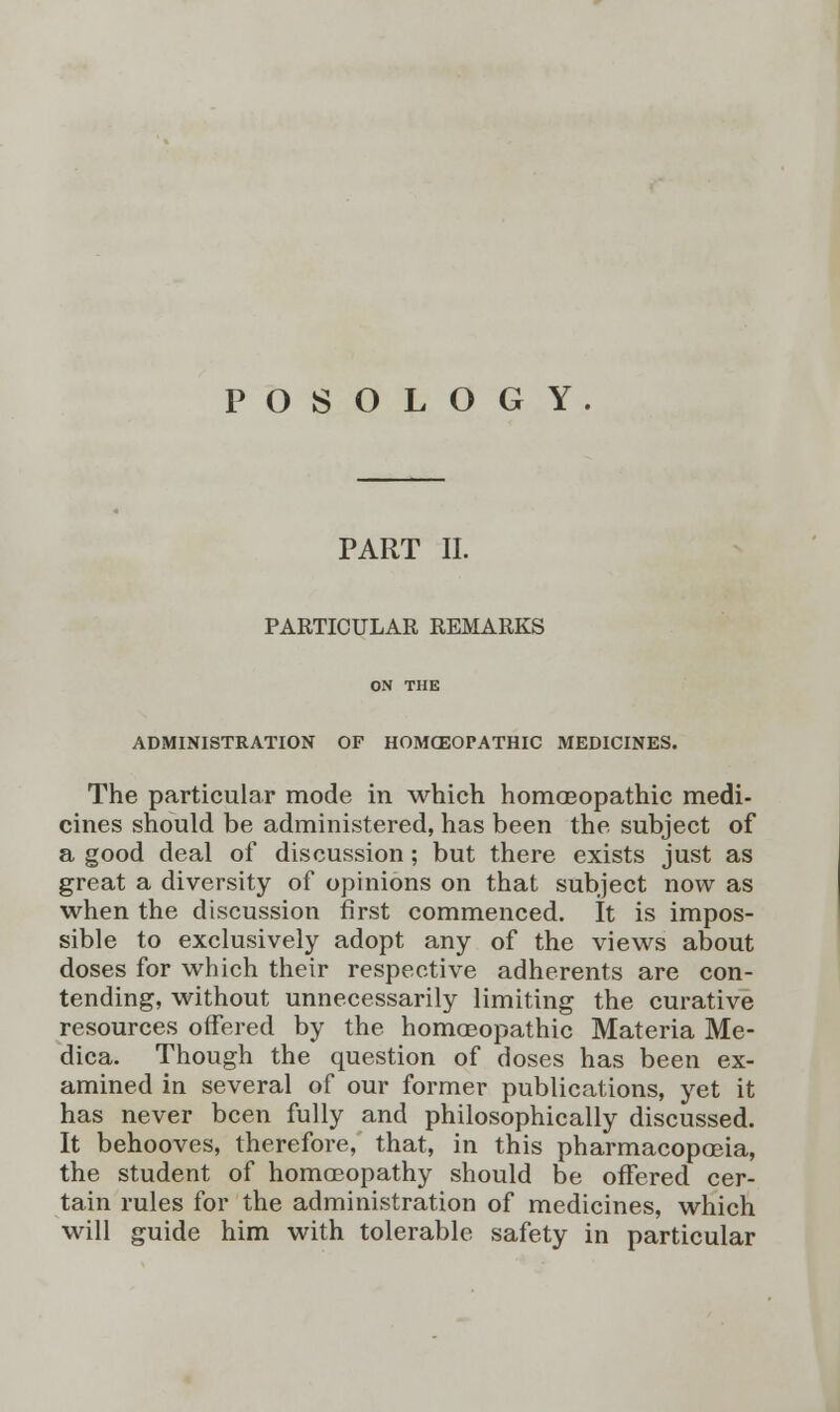 POSOLOGY. PART II. PARTICULAR REMARKS ADMINISTRATION OF HOMOEOPATHIC MEDICINES. The particular mode in which homoeopathic medi- cines should be administered, has been the subject of a good deal of discussion; but there exists just as great a diversity of opinions on that subject now as when the discussion first commenced. It is impos- sible to exclusively adopt any of the views about doses for which their respective adherents are con- tending, without unnecessarily limiting the curative resources offered by the homoeopathic Materia Me- dica. Though the question of doses has been ex- amined in several of our former publications, yet it has never been fully and philosophically discussed. It behooves, therefore, that, in this pharmacopoeia, the student of homoeopathy should be offered cer- tain rules for the administration of medicines, which will guide him with tolerable safety in particular