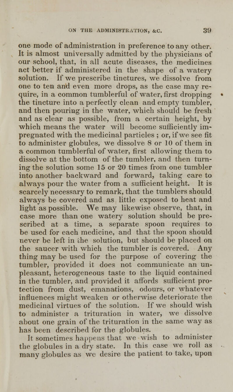 one mode of administration in preference to any other. It is almost universally admitted by the physicians of our school, that, in all acute diseases, the medicines act better if administered in the shape of a watery solution. If we prescribe tinctures, we dissolve from one to ten and even more drops, as the case may re- quire, in a common tumblerful of water, first dropping the tincture into a perfectly clean and empty tumbler, and then pouring in the water, which should be fresh and as clear as possible, from a certain height, by which means the water will become sufficiently im- pregnated with the medicinal particles ; or, if we see fit to administer globules, we dissolve 8 or 10 of them in a common tumblerful of water, first allowing them to dissolve at the bottom of the tumbler, and then turn- ing the solution some 15 or 20 times from one tumbler into another backward and forward, taking care to always pour the water from a sufficient height. It is scarcely necessary to remark, that the tumblers should always be covered and as little exposed to heat and light as possible. We may likewise observe, that, in case more than one watery solution should be pre- scribed at a time, a separate spoon requires to be used for each medicine, and that the spoon should never be left in the solution, but should be placed on the saucer with which the tumbler is covered. Any thing may be used for the purpose of covering the tumbler, provided it does not communicate an un- pleasant, heterogeneous taste to the liquid contained in the tumbler, and provided it affords sufficient pro- tection from dust, emanations, odours, or whatever influences might weaken or otherwise deteriorate the medicinal virtues of the solution. If we should wish to administer a trituration in water, we dissolve about one grain of the trituration in the same way as has been described for the globules. It sometimes happens that we wish to administer the globules in a dry state. In this case we roll as many globules as wc desire the patient to take, upon