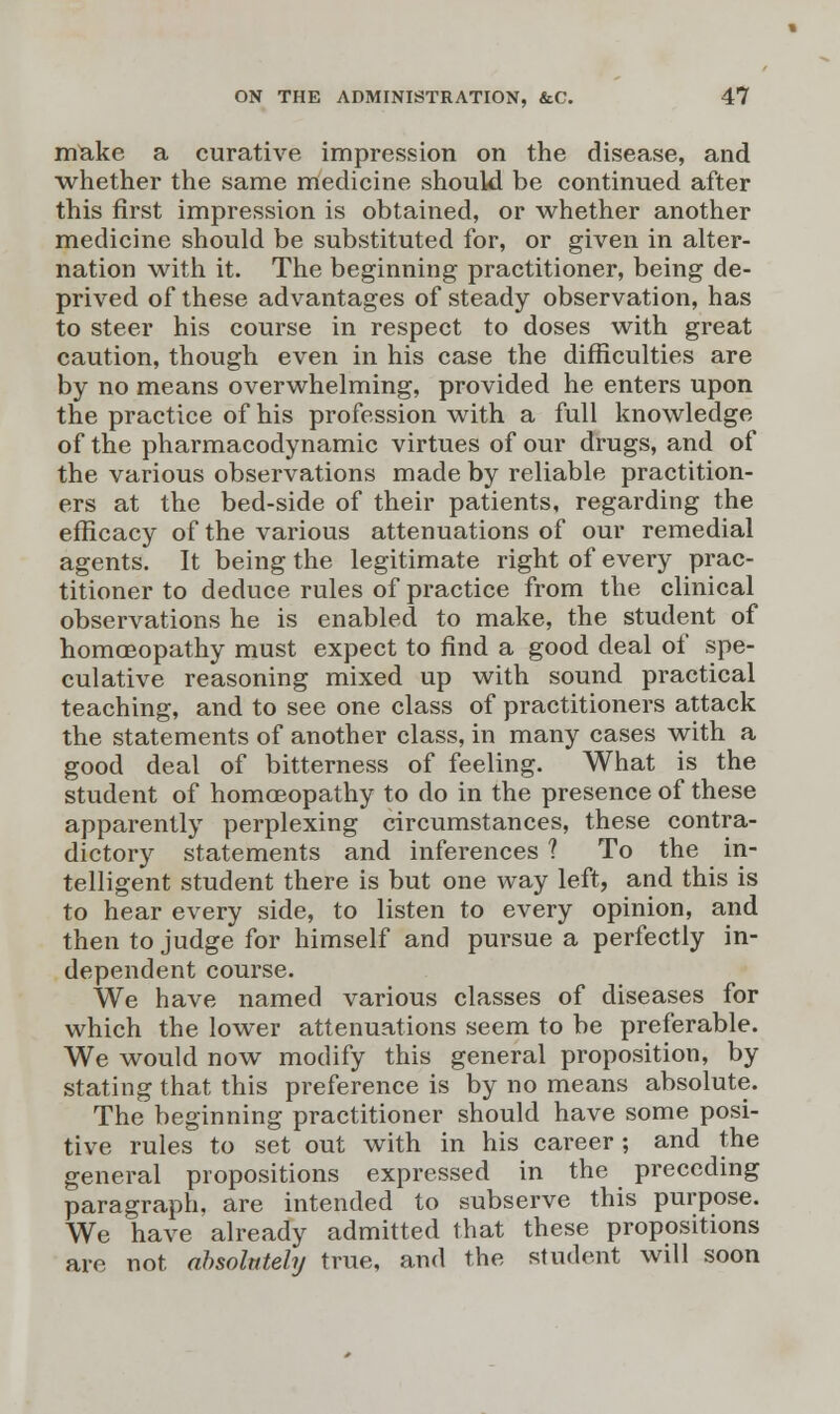 make a curative impression on the disease, and whether the same medicine should be continued after this first impression is obtained, or whether another medicine should be substituted for, or given in alter- nation with it. The beginning practitioner, being de- prived of these advantages of steady observation, has to steer his course in respect to doses with great caution, though even in his case the difficulties are by no means overwhelming, provided he enters upon the practice of his profession with a full knowledge of the pharmacodynamic virtues of our drugs, and of the various observations made by reliable practition- ers at the bed-side of their patients, regarding the efficacy of the various attenuations of our remedial agents. It being the legitimate right of every prac- titioner to deduce rules of practice from the clinical observations he is enabled to make, the student of homoeopathy must expect to find a good deal of spe- culative reasoning mixed up with sound practical teaching, and to see one class of practitioners attack the statements of another class, in many cases with a good deal of bitterness of feeling. What is the student of homoeopathy to do in the presence of these apparently perplexing circumstances, these contra- dictory statements and inferences ? To the in- telligent student there is but one way left, and this is to hear every side, to listen to every opinion, and then to judge for himself and pursue a perfectly in- dependent course. We have named various classes of diseases for which the lower attenuations seem to be preferable. We would now modify this general proposition, by stating that this preference is by no means absolute. The beginning practitioner should have some posi- tive rules to set out with in his career; and the general propositions expressed in the preceding paragraph, are intended to subserve this purpose. We have already admitted that these propositions are not absolutely true, and the student will soon