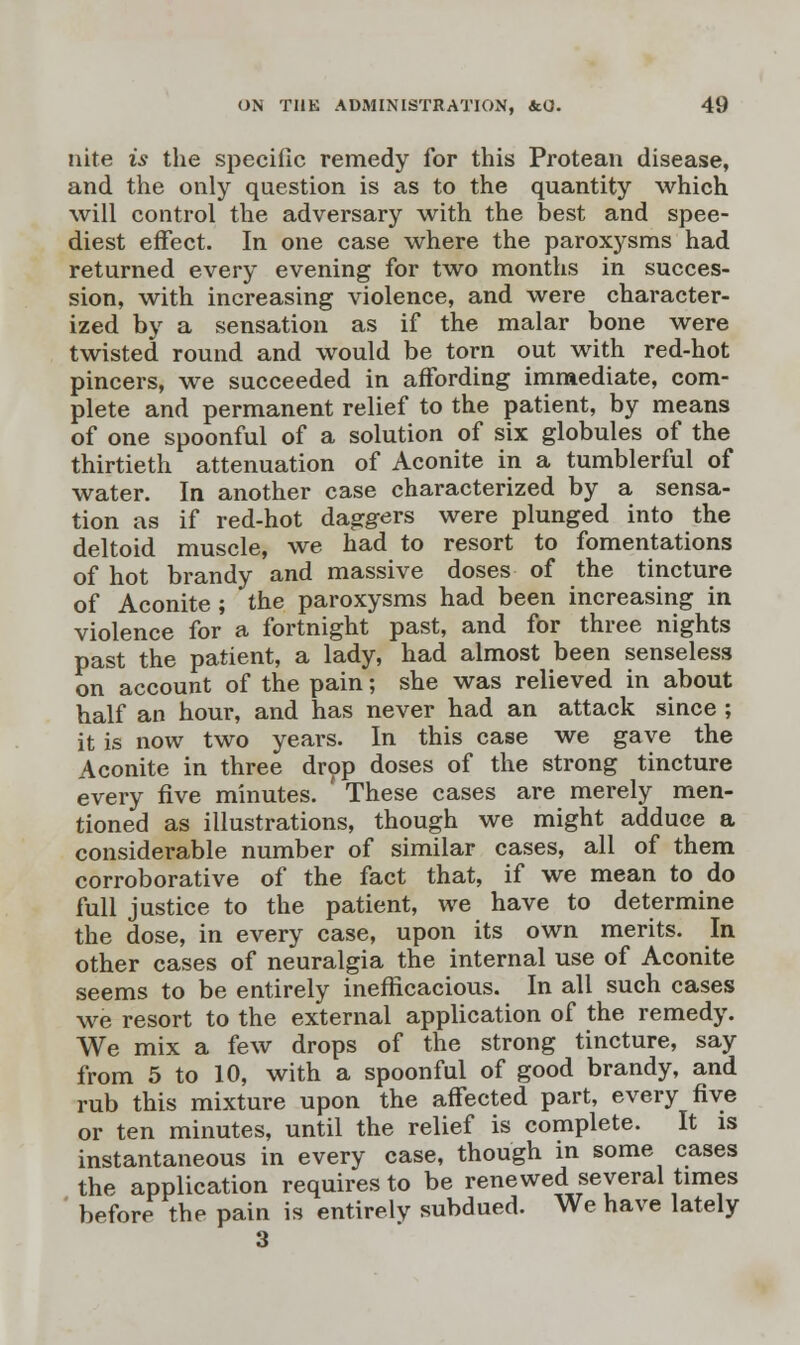 nite is the speciiic remedy for this Protean disease, and the only question is as to the quantity which will control the adversary with the best and spee- diest effect. In one case where the paroxj-sms had returned every evening for two months in succes- sion, with increasing violence, and were character- ized by a sensation as if the malar bone were twisted round and would be torn out with red-hot pincers, we succeeded in affording immediate, com- plete and permanent relief to the patient, by means of one spoonful of a solution of six globules of the thirtieth attenuation of Aconite in a tumblerful of water. In another case characterized by a sensa- tion as if red-hot daggers were plunged into the deltoid muscle, we had to resort to fomentations of hot brandy and massive doses of the tincture of Aconite ; the paroxysms had been increasing in violence for a fortnight past, and for three nights past the patient, a lady, had almost been senseless on account of the pain; she was relieved in about half an hour, and has never had an attack since ; it is now two years. In this case we gave the Aconite in three drop doses of the strong tincture every five minutes. These cases are merely men- tioned as illustrations, though we might adduce a considerable number of similar cases, all of them corroborative of the fact that, if we mean to do full justice to the patient, we have to determine the dose, in every case, upon its own merits. In other cases of neuralgia the internal use of Aconite seems to be entirely inefficacious. In all such cases we resort to the external application of the remedy. We mix a few drops of the strong tincture, say from 5 to 10, with a spoonful of good brandy, and rub this mixture upon the affected part, every five or ten minutes, until the relief is complete. It is instantaneous in every case, though in some cases the application requires to be renewed several times before the pain is entirely subdued. We have lately 3
