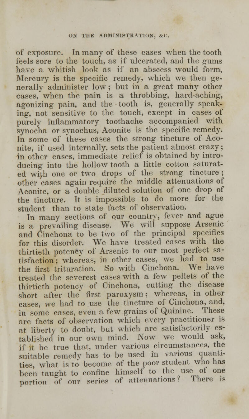 of exposure. In many of these cases when the tooth feels sore to the touch, as if ulcerated, and the gums have a whitish look as if an abscess would form, Mercury is the specific remedy, which we then ge- nerally administer low; but in a great many other cases, when the pain is a throbbing, hard-aching, agonizing pain, and the tooth is, generally speak- ing, not sensitive to the touch, except in cases of purely inflammatory toothache accompanied with synocha or synochus, Aconite is the specific remedy. In some of these cases the strong tincture of Aco- nite, if used internally, sets the patient almost crazy; in other cases, immediate relief is obtained by intro- ducing into the hollow tooth a little cotton saturat- ed wifh one or two drops of the strong tincture; other cases again require the middle attenuations of Aconite, or a double diluted solution of one drop of the tincture. It is impossible to do more for the student than to state facts of observation. In many sections of our country, fever and ague is a prevailing disease. We will suppose Arsenic and Cinchona to be two of the principal specifics for this disorder. We have treated cases with the thirtieth potency of Arsenic to our most perfect sa- tisfaction; whereas, in other cases, we had to use the first trituration. So with Cinchona. We have treated the severest cases with a few pellets of the thirtieth potency of Cinchona, cutting the disease short after the first paroxysm; whereas, in other cases, we had to use the tincture of Cinchona, and, in some cases, even a few grains of Quinine. These are facts of observation which every practitioner is at liberty to doubt, but which are satisfactorily es- tablished in our own mind. Now we would ask, if it be true that, under various circumstances, the suitable remedy has to be used in various quanti- ties, what is to become of the poor student who has been taught to confine himself to the use of one portion of our series of attenuations? There is