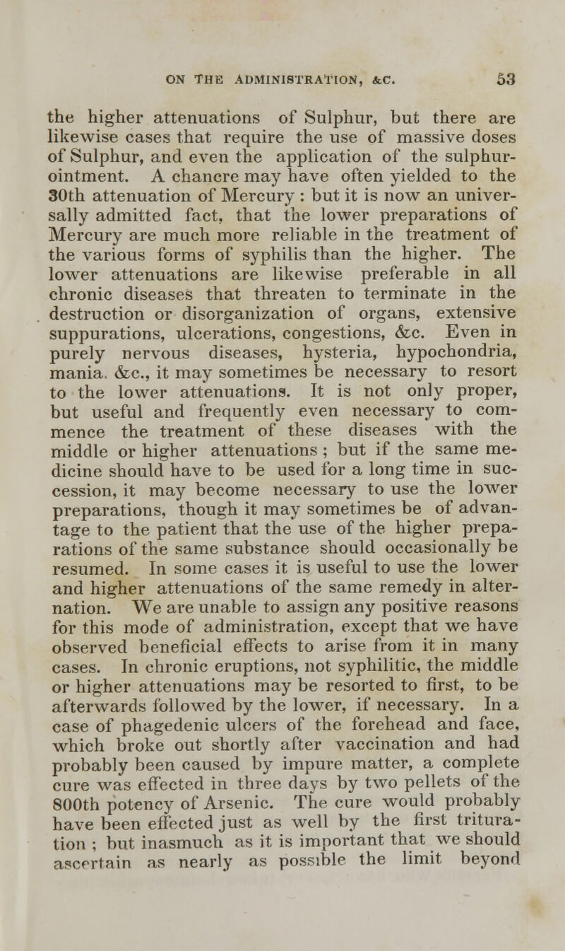 the higher attenuations of Sulphur, but there are likewise cases that require the use of massive doses of Sulphur, and even the application of the sulphur- ointment. A chancre may have often yielded to the 30th attenuation of Mercury : but it is now an univer- sally admitted fact, that the lower preparations of Mercury are much more reliable in the treatment of the various forms of syphilis than the higher. The lower attenuations are likewise preferable in all chronic diseases that threaten to terminate in the destruction or disorganization of organs, extensive suppurations, ulcerations, congestions, &c. Even in purely nervous diseases, hysteria, hypochondria, mania, &c, it may sometimes be necessary to resort to the lower attenuations. It is not only proper, but useful and frequently even necessary to com- mence the treatment of these diseases with the middle or higher attenuations ; but if the same me- dicine should have to be used for a long time in suc- cession, it may become necessary to use the lower preparations, though it may sometimes be of advan- tage to the patient that the use of the higher prepa- rations of the same substance should occasionally be resumed. In some cases it is useful to use the lower and higher attenuations of the same remedy in alter- nation. We are unable to assign any positive reasons for this mode of administration, except that we have observed beneficial effects to arise from it in many cases. In chronic eruptions, not syphilitic, the middle or higher attenuations may be resorted to first, to be afterwards followed by the lower, if necessary. In a case of phagedenic ulcers of the forehead and face, which broke out shortly after vaccination and had probably been caused by impure matter, a complete cure was effected in three days by two pellets of the 800th potency of Arsenic. The cure would probably have been effected just as well by the first tritura- tion ; but inasmuch as it is important that we should ascertain as nearly as possible the limit beyond